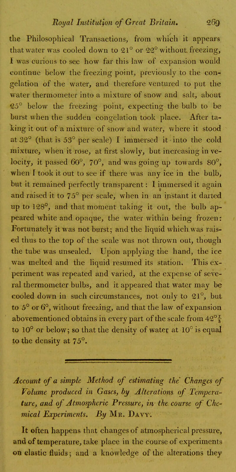 the Philosophical Transactions, from which it appears that water was cooled down to 21° or 22° without freezing, I was curious to see how far this law of expansion would continue below the freezing point, previously to the con- gelation of the water, and therefore ventured to put the water thermometer into a mixture of snow and salt, about 25° below the freezing point, expecting the bulb to be burst when the sudden congelation took place. After ta- king it out of a mixture of snow and water, where it stood at 32° (that is 53° per scale) I immersed it into the cold mixture, when it rose, at first slowly, but increasing in ve- locity, it passed 60°, 70°, and was going up towards 80°, when T took it out to see if there was any ice in the bulb, but it remained perfectly transparent: 1 immersed it again and raised it to 75° per scale, when in an instant it darted up to 128°, and that moment taking it out, the bulb ap- peared white and opaque, the water within being frozen: Fortunately it was not burst; and the liquid which was rais- ed thus to the top of the scale was not thrown out, though the tube was unsealed. Upon applying the hand, the ice was melted and the liquid resumed its station. This ex- periment was repeated and varied, at the expense of seve- ral thermometer bulbs, and it appeared that water may be cooled down in such circumstances, not only to 21°, but to 5° or 6°, without freezing, and that the law of expansion abovementioned obtains in every part of the scale from 42° f to 10° or below; so that the density of water at 10° is equal to the density at 75°. Account of a simple Method of estimating the' Changes of Volume produced in Gases, by Alterations of Tempera- ture, and of Atmospheric Pressure, in the course of Che- mical Experiments. By Mr. Davy. It often happens that changes of atmospherical pressure, and of temperature, take place in the course of experiments on elastic fluids; and a knowledge of the alterations they