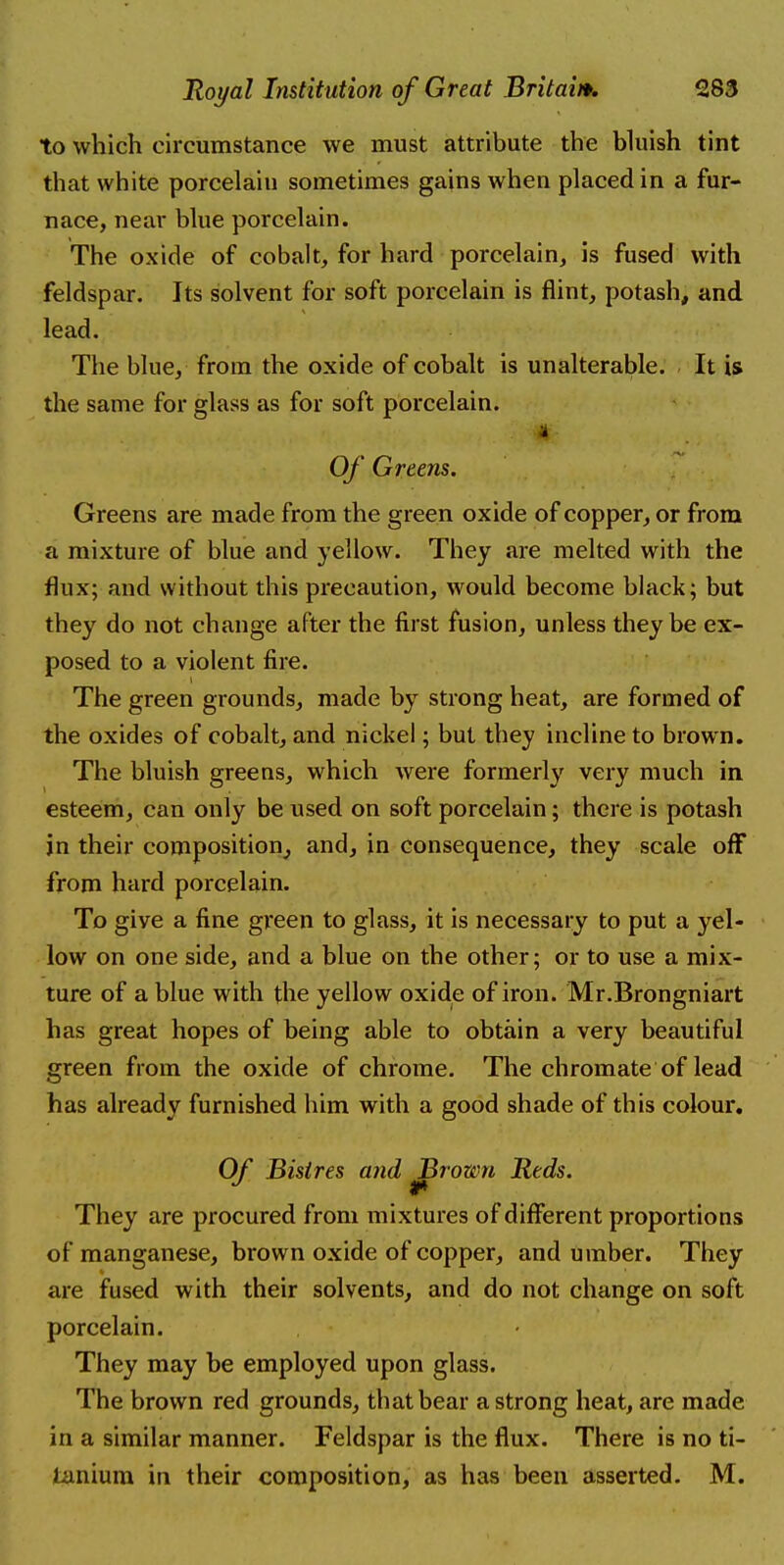 to which circumstance we must attribute the bluish tint that white porcelain sometimes gains when placed in a fur- nace, near blue porcelain. The oxide of cobalt, for hard porcelain, is fused with feldspar. Its solvent for soft porcelain is flint, potash, and lead. The blue, from the oxide of cobalt is unalterable. It is the same for glass as for soft porcelain. Of Greens. Greens are made from the green oxide of copper, or from a mixture of blue and yellow. They are melted with the flux; and without this precaution, would become black; but they do not change after the first fusion, unless they be ex- posed to a violent fire. The green grounds, made by strong heat, are formed of the oxides of cobalt, and nickel; but they incline to brown. The bluish greens, which were formerly very much in esteem, can only be used on soft porcelain; there is potash in their composition, and, in consequence, they scale off from hard porcelain. To give a fine green to glass, it is necessary to put a yel- low on one side, and a blue on the other; or to use a mix- ture of a blue with the yellow oxide of iron. Mr.Brongniart has great hopes of being able to obtain a very beautiful green from the oxide of chrome. The chromate of lead has already furnished him with a good shade of this colour. Of Bisires and Brown Reds. They are procured from mixtures of different proportions of manganese, brown oxide of copper, and umber. They are fused with their solvents, and do not change on soft porcelain. They may be employed upon glass. The brown red grounds, that bear a strong heat, are made in a similar manner. Feldspar is the flux. There is no ti- tanium in their composition, as has been asserted. M.