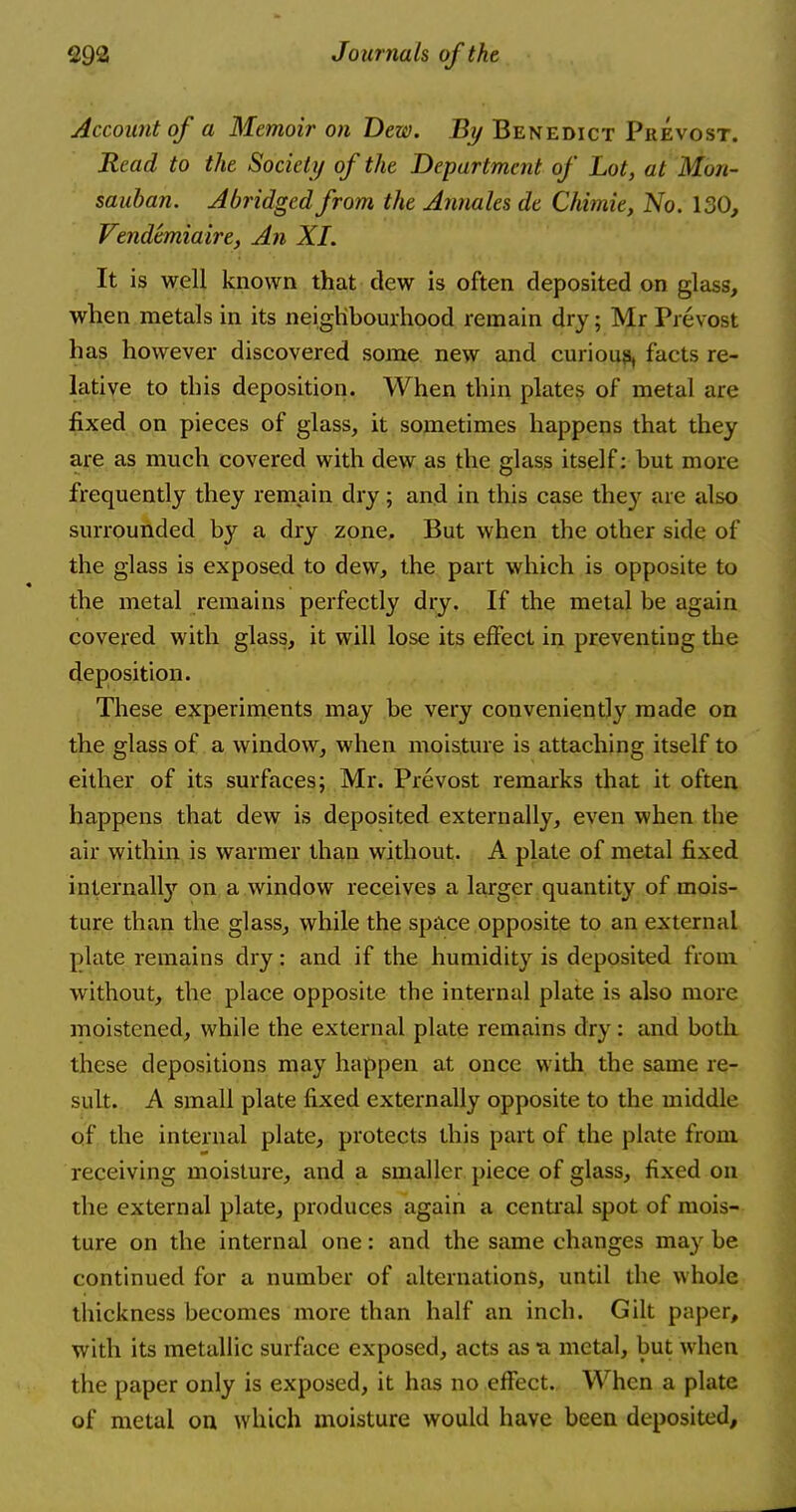 Account of a Memoir on Dew. By Benedict Prevost. Read to the Society of the Department of Lot, at M'on- sauban. Abridged from the Annales de Chimie, No. 130, Vendemiaire, An XI. It is well known that dew is often deposited on glass, when metals in its neighbourhood remain dry; Mr Fi evost has however discovered some new and curious, facts re- lative to this deposition. When thin plates of metal are fixed on pieces of glass, it sometimes happens that they are as much covered with dew as the glass itself: but more frequently they remain dry; and in this case the}1- are also surrounded by a dry zone. But when the other side of the glass is exposed to dew, the part which is opposite to the metal remains perfectly dry. If the metal be again covered with glass, it will lose its effect in preventing the deposition. These experiments may be very conveniently made on the glass of a window, when moisture is attaching itself to either of its surfaces; Mr. Prevost remarks that it often happens that dew is deposited externally, even when the air within is warmer than without. A plate of metal fixed internally on a window receives a larger quantity of mois- ture than the glass, while the space opposite to an external plate remains dry: and if the humidity is deposited from without, the place opposite the internal plate is also more moistened, while the external plate remains dry: and both these depositions may happen at once with the same re- sult. A small plate fixed externally opposite to the middle of the internal plate, protects this part of the plate from receiving moisture, and a smaller piece of glass, fixed on the external plate, produces again a central spot of mois- ture on the internal one: and the same changes may be continued for a number of alternations, until the whole thickness becomes more than half an inch. Gilt paper, with its metallic surface exposed, acts as a metal, but when the paper only is exposed, it has no effect. When a plate of metal on which moisture would have been deposited,