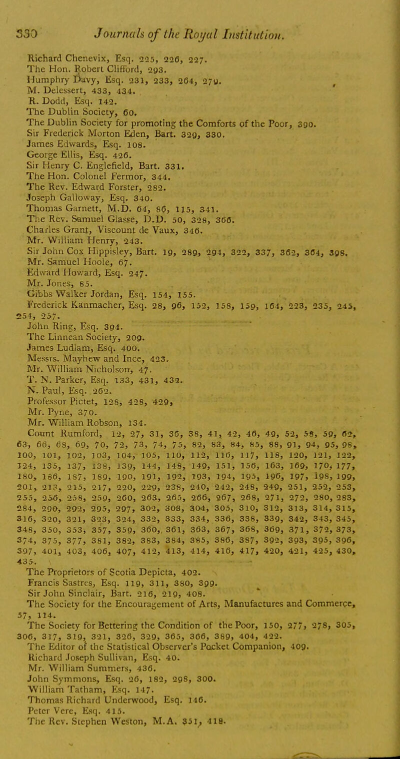 Richard Chenevix, Esq. 225, 220, 227. The Hon. Robert Clifford, 293. Humphry Davy, Esq. 231, 233, 204, 27g. M. Delessert, 433, 434. R. Dodd, Esq. 142. The Dublin Society, 60. The Dublin Society for promoting the Comforts of the Poor, 390. Sir Frederick Morton Eden, Bart. 329, 330. James Edwards, Esq. 108. George Ellis, Esq. 420. Sir Henry C. Englefield, Bart. 331. The Hon. Colonel Fermor, 344. The Rev. Edward Forster, 282. Joseph Galloway, Esq. 340. Thomas Garnett, M.D. 64, SO, 115, 311. The Rev. Samuel Glasse, D.D. 50, 328, 360. Charles Grant, Viscount de Vaux, 346. Mr. William Henry, 243. Sir John Cox Hippisley, Bart. 19, 289, 291, 322, 337, 362, 304, 398. Mr. Samuel Hoole, 67. Edward Howard, Esq. 247. Mr. Jones, 85. Gibbs Walker Jordan, Esq. 154, 155. Frederick Kanmacher, Esq. 28, 96, 152, 158, 159, 164, 223, 235, 243, 254, 257. John Ring, Esq. 394. The Linnean Society, 209. James Ludlam, Esq. 400. Messrs. Mayhew and Ince, 423. Mr. William Nicholson, 47. T. N. Parker, Esq. 133, 431, 432. N. Paul, Esq. 262. Professor Pictet, 128, 428, 429, Mr. Pyne, 370. Mr. William Robson, 134. Count Rumford, 12, 27, 31, 36, 38, 41, 42, 40, 49, 52, 58, 5g, flj, 63, 66, 68, 69, 70, 72, 73, 74, 75, 82, 83, 84, 85, 88, 91, 94, 95, 98, 100, 101, 102, 103, 104, 105, 110, 112, 116, 117, 118, 120, 121, 122, 124, 135, 137, i38, 139, 144, 148, 149, 151, 156, 163, 169, 170, 177, 180, 186, 187, 189, 190, 191, 192, 193, 191, 193, 196, 197, 198, 199, 201, 213, 215, 217, 220, 229, 238, 240, 242, 248, 249, 251, 252, 253, 255, 256, 258, 259, 260, 263, 265, 266, 267, 268, 271, 272, 280, 283, 284, 290, 29>, 295, 297, 302, 30S, 304, 305, 310, 312, 313, 314, 315, 316, 320, 321, 323, 324, 332, 333, 334, 336, 338, 339, 342, 343, 345, 348, 350, 353, 357, 359, 360,, 361, 363, 367, 368, 369, 371, 372, 373, 374, 375, 377, 381, 382, 383, 384, 385, 386, 387, 392, 393, 395, 396, 397, 401, 403, 406, 407, 412, 413, 414, 416, 417, 420, 421, 425, 430, 435. The Proprietors of Scotia Depicta, 402. Francis Sastres, Esq. 119, 311, 380, 399. Sir John Sinclair, Bart. 210, 219, 408. The Society for the Encouragement of Arts, Manufactures and Commerce, 57, 114. The Society for Bettering the Condition of the Poor, 150, 277, 278, 305, 306, 317, 319, 321, 320, 329, 305, 300, 389, 404, 422. The Editor of the Statistical Observer's Pocket Companion, 409. Richard Joseph Sullivan, Esq. 40. Mr. William Summers, 430. John Symmons, Esq. 20, 182, 298, 300. William Tatham, Esq. 147. Thomas Richard Underwood, Esq. 140. Peter Vere, Esq. 415. The Rev. Stephen Weston, M.A. 351^ 418.