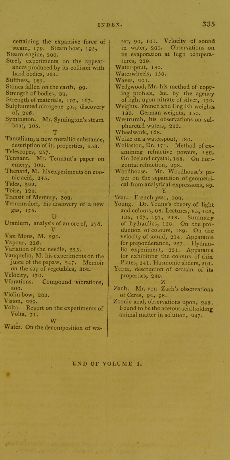 certaining the expansive force of steam, 179. Steamboat, 195, Steam engine, 200. Steel, experiments on the appear- ances produced by its collison with hard bodies, 264. Stiffness, 167. Stones fallen on the earth, 99. Strength of bodies, 39. Strength of materials, 107, 167. Sulphureted nitrogene gas, discovery of, 296. Symington. Mr. Symington's steam boat, 195. T Tantalium, a new metallic substance, description of its properties, 253. Telescopes, 257. Tennant. Mr. Tennant's paper on emery, 190. Thenard, M. his experiments on zoo- nicacid, 245. Tides, 222. Toise, 129. Transit of Mercury, 309. Trommsdorf, his discovery of a new gas, 175. U Uranium, analysis of an ore of, 276. V Van Mons, M. 2g4. Vapour, 226. Variation of the needle, 22.5. Vauquelin, M. his experiments on the juice of the papaw, 247. Memoir on the sap of vegetables, 302. Velocity, 170. Vibrations. Compound vibrations, 200. Violin bow, 202. Vision, 220. Volta. Report on the experiments of Volta, 71. W Water. On the decomposition of wa- ter, 90, 101. Velocity of sound in water, 201. Observations on its evaporation at high tempera- tures, 229- Waterspout, 180. Waterwheels, 150. Waves, 201. Wedgwood, Mr. his method of copy- ing profiles, &c. by the agency of light upon nitrate of silver, 170. Weights. French and English weights 130. German weights, 150. Westrumb, his observations on sul- phureted waters, 295. Wheelwork, 168. Wolke on a waterspout, 180. Wollaston, Dr. 171. Method of ex- amining refractive powers, 186. On Iceland crystal, 188. On hori- zontal refraction, 298. Woodhouse. Mr. Woodhouse's pa- per on the separation of geometri- cal from analytical expressions, 89. Y. Year. French year, 109. Young. Dr. Young's theory of light and colours, 68. Lectures, 85, 103, 135, 167, 197, 218. Summary of hydraulics, 136. On the pro- duction of colours, 189. On the velocity of sound, 214. Apparatus for preponderance, 227. Hydrau- lic experiment, 231. Apparatus for exhibiting the colours of thin Plates, 241. Harmonic sliders, 261. Yttria, description of certain of its properties, 249. Z Zach. Mr. von Zach's observations of Ceres, 92, 98. Zoonic acid, observations upon, 245. Found to be the acetous acid holding animal matter in solution, 247. \ \ D OF VOLUME I.