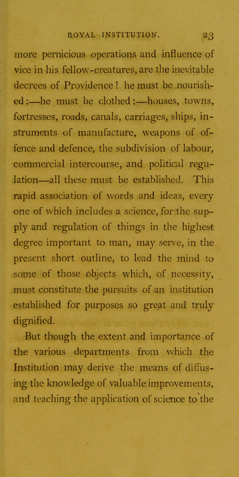 more pernicious operations and influence of vice in his fellow-creatures, are the inevitable decrees of Providence 1 he must be nourish- ed;—he must be clothed;—houses, towns, fortresses, roads, canals, carriages, ships, in- struments of manufacture, weapons of of- fence and defence, the subdivision of labour, commercial intercourse, and political regu- lation—all these must be established. This rapid association of words and ideas, every one of which includes a science, for the sup- ply and regulation of things in the highest degree important to man, may serve, in the present short outline, to lead the mind to some of those objects which, of necessity, must constitute the pursuits of an institution established for purposes so great and truly dignified. But though the extent and importance of the various departments from which the Institution may derive the means of diffus- ing the knowledge of valuable improvements, and teaching the application of science to the