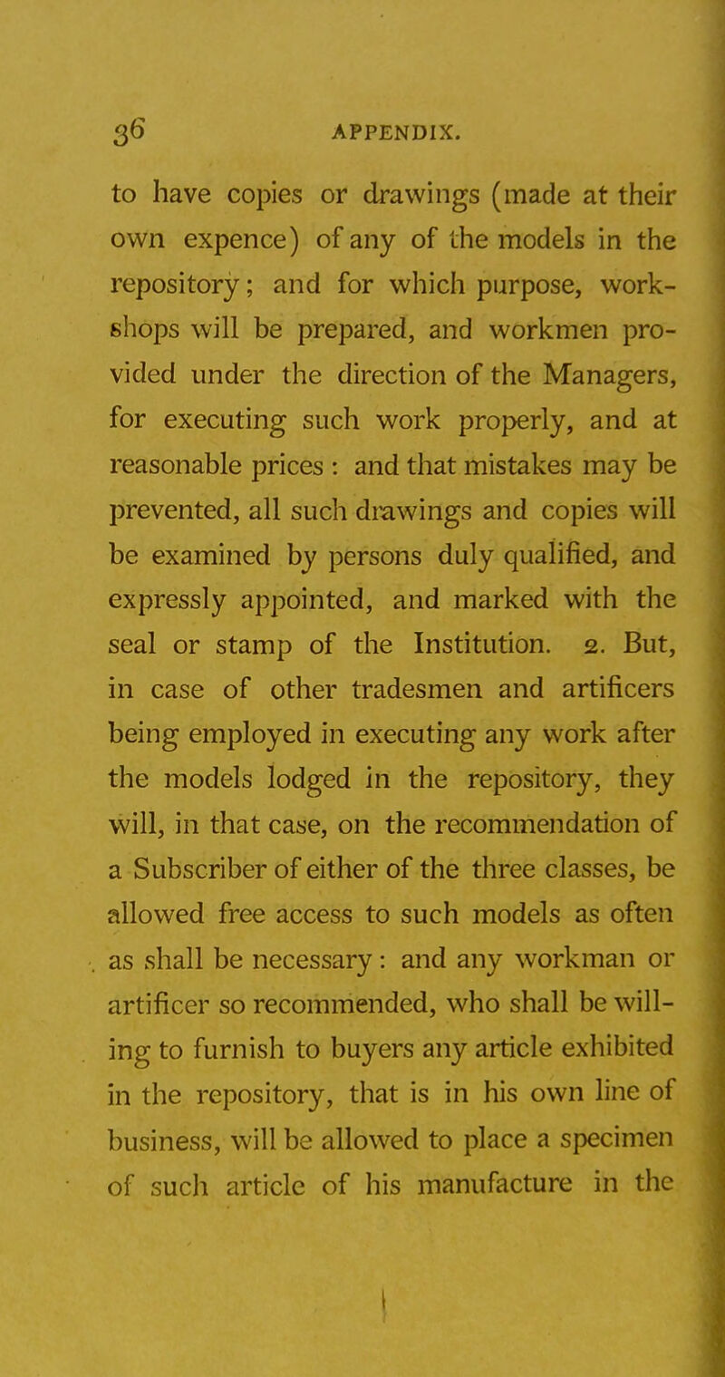 to have copies or drawings (made at their own expence) of any of the models in the repository; and for which purpose, work- shops will be prepared, and workmen pro- vided under the direction of the Managers, for executing such work properly, and at reasonable prices : and that mistakes may be prevented, all such drawings and copies will be examined by persons duly qualified, and expressly appointed, and marked with the seal or stamp of the Institution. 2. But, in case of other tradesmen and artificers being employed in executing any work after the models lodged in the repository, they will, in that case, on the recommendation of a Subscriber of either of the three classes, be allowed free access to such models as often as shall be necessary: and any workman or artificer so recommended, who shall be will- ing to furnish to buyers any article exhibited in the repository, that is in his own line of business, will be allowed to place a specimen of such article of his manufacture in the !