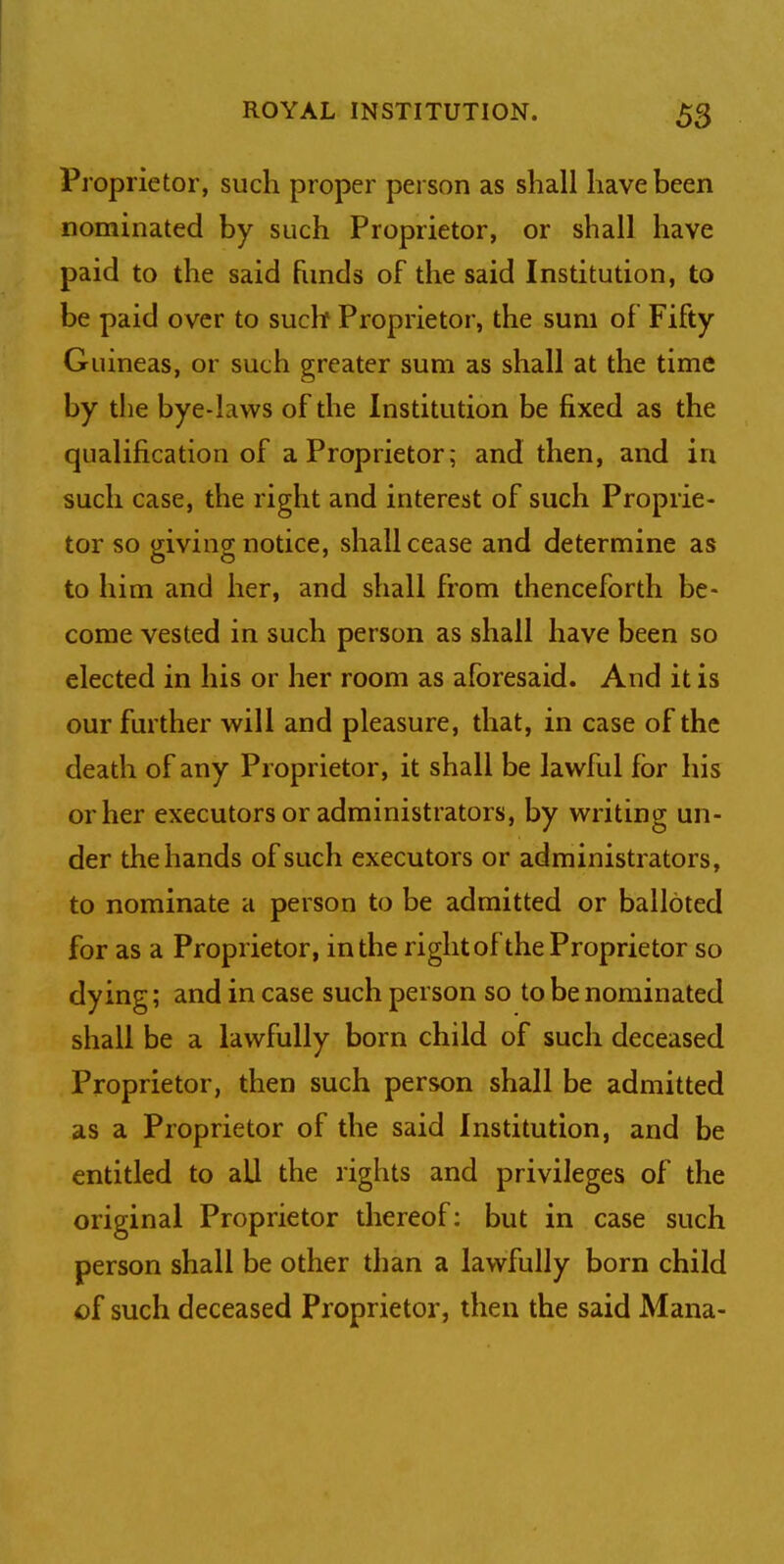 5$ Proprietor, such proper person as shall have been nominated by such Proprietor, or shall have paid to the said funds of the said Institution, to be paid over to such Proprietor, the sum of Fifty Guineas, or such greater sum as shall at the time by the bye-laws of the Institution be fixed as the qualification of a Proprietor; and then, and in such case, the right and interest of such Proprie- tor so giving notice, shall cease and determine as to him and her, and shall from thenceforth be- come vested in such person as shall have been so elected in his or her room as aforesaid. And it is our further will and pleasure, that, in case of the death of any Proprietor, it shall be lawful for his or her executors or administrators, by writing un- der the hands of such executors or administrators, to nominate a person to be admitted or balloted for as a Proprietor, in the rightof the Proprietor so dying; and in case such person so to be nominated shall be a lawfully born child of such deceased Proprietor, then such person shall be admitted as a Proprietor of the said Institution, and be entitled to all the rights and privileges of the original Proprietor thereof: but in case such person shall be other than a lawfully born child of such deceased Proprietor, then the said Mana-