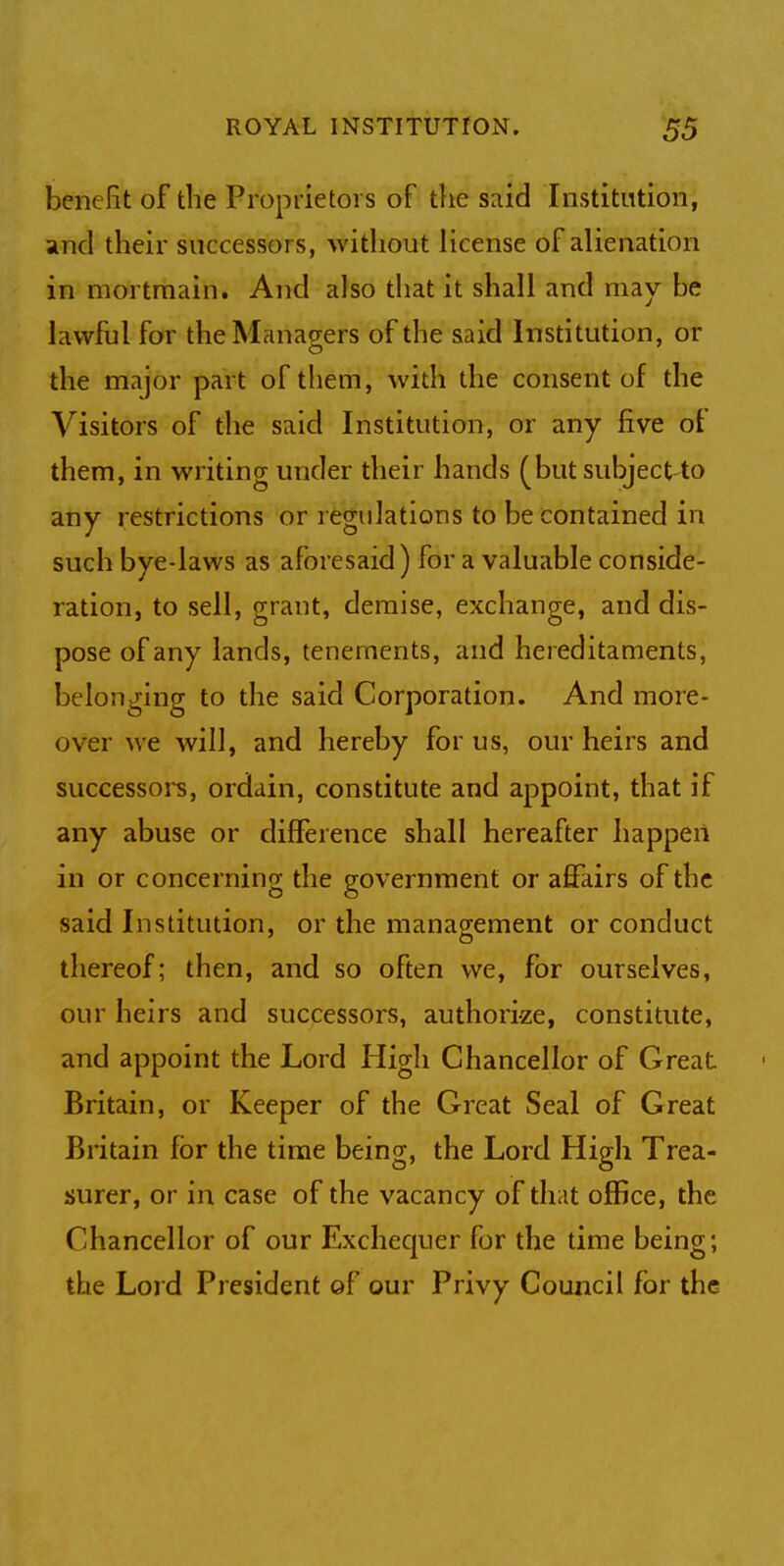 benefit of the Proprietors of the said Institution, and their successor s, without license of alienation in mortmain. And also that it shall and may be lawful for the Managers of the said Institution, or the major part of them, with the consent of the Visitors of the said Institution, or any five of them, in writing under their hands (but subject to any restrictions or regulations to be contained in such bye-laws as aforesaid) for a valuable conside- ration, to sell, grant, demise, exchange, and dis- pose of any lands, tenements, and hereditaments, belonging to the said Corporation. And more- over we will, and hereby for us, our heirs and successors, ordain, constitute and appoint, that if any abuse or difference shall hereafter happen in or concerning the government or affairs of the said Institution, or the management or conduct thereof; then, and so often we, for ourselves, our heirs and successors, authorize, constitute, and appoint the Lord High Chancellor of Great Britain, or Keeper of the Great Seal of Great Britain for the time being, the Lord High Trea- surer, or in case of the vacancy of that office, the Chancellor of our Exchequer for the time being; the Lord President of our Privy Council for the