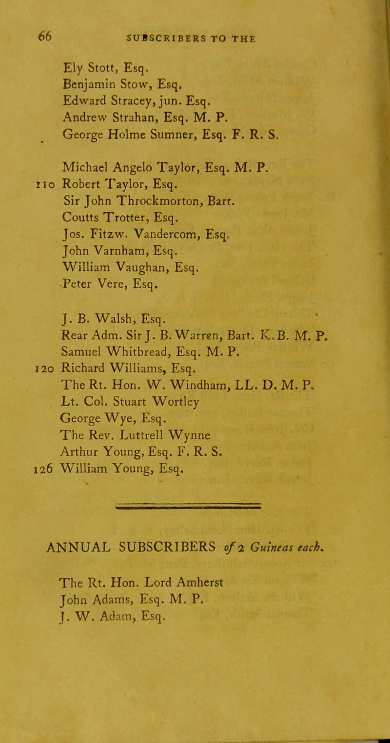 Ely Stott, Esq. Benjamin Stow, Esq. Edward Stracey, jun. Esq. Andrew Strahan, Esq. M. P. George Holme Sumner, Esq. F. R. S. Michael Angelo Taylor, Esq. M. P. no Robert Taylor, Esq. Sir John Throckmorton, Bart. Coutts Trotter, Esq. Jos. Fitzw. Vandercom, Esq. John Varnham, Esq. William Vaughan, Esq. -Peter Vere, Esq. J. B. Walsh, Esq. Rear Adm. Sir J. B.Warren, Bart. K.B. M. P. Samuel Whitbread, Esq. M. P. 120 Richard Williams, Esq. The Rt. Hon. W. Windham, LL. D. M. P. Lt. Col. Stuart Wortley George Wye, Esq. The Rev. Luttrell Wynne Arthur Young, Esq. F. R. S. 126 William Young, Esq. ANNUAL SUBSCRIBERS of 2 Guineas each. The Rt. Hon. Lord Amherst John Adams, Esq. M. P. J. W. Adam, Esq.