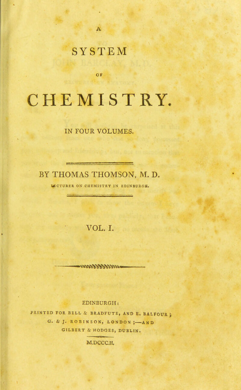 A SYSTEM CHEMISTRY. IN FOUR VOLUMES. BY THOMAS THOMSON, M. D. V^CTURER ON CHEMISTRY IN EDINBURGH. VOL. I. EDINBURGH: PRINTED FOR BELL & BRADFUTE, AND E. BALFOUR} G. & J. ROBINSON, LONDON; AND GILBERT & HODGES, DUBLIN. M.DCCC.ir.