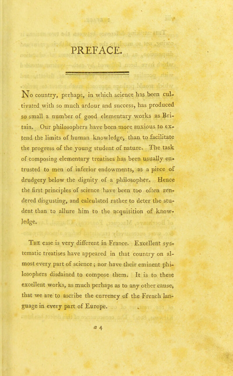 PREFACE. No countrj, perhaps, in which science has been cul- tivated with so much ardour and success, has produced so small a number of good elementary works as Bri- tain. Our philosophers have been more anxious to ex- tend the limits of human knowledge, than to facilitate the progress of the young student of nature. The task of composing elementary treatises has been usually en- trusted to men of inferior endowments, as a piece of drudgery below the dignity of a philosopher. Hence the first principles of science have been too often ren- dered disgusting, and calculated rather to deter the stu- dent than to allure him to the acquisition of know- ledge. The case is very different in France. Excellent sys- tematic treatises have appeared in that country on al- most every part of science; nor have their eminent phi- losophers disdained to compose them. It is to these excellent works, as much perhaps as to any other cause, that we are to ascribe the currency of the French lan- guage in every part of Europe. a 4