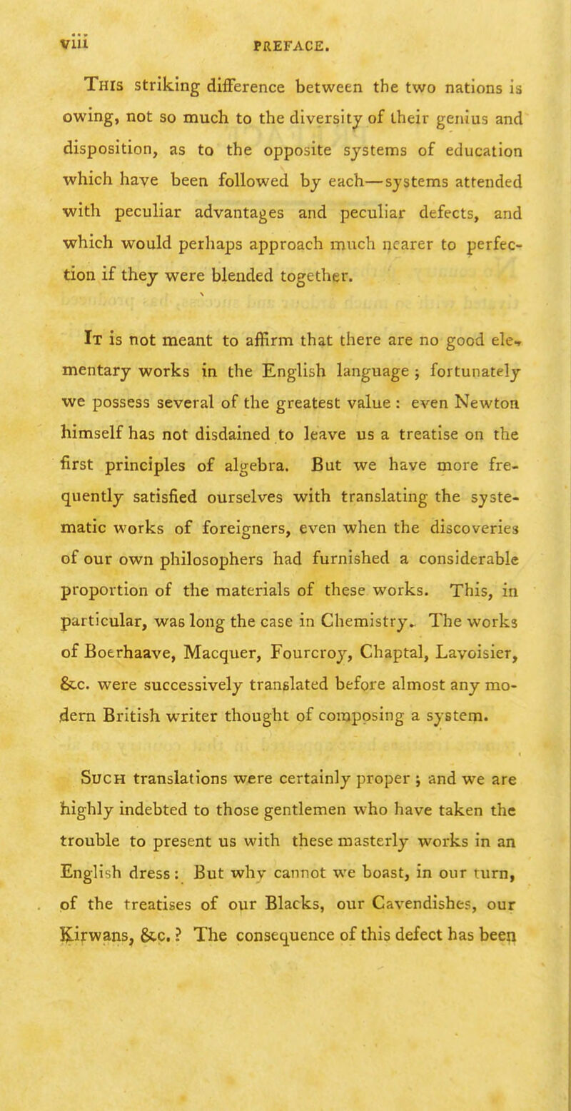 This striking difference between the two nations is owing, not so much to the diversity of iheir genius and disposition, as to the opposite systems of education which have been followed by each—systems attended with peculiar advantages and peculiar defects, and which would perhaps approach much nearer to perfec- tion if they were blended together. It is not meant to affirm that there are no good ele-t mentary works in the English language ; fortunately we possess several of the greatest value : even Newton himself has not disdained to leave us a treatise on the first principles of algebra. But we have more fre- quently satisfied ourselves with translating the syste- matic works of foreigners, even when the discoveries of our own philosophers had furnished a considerable proportion of the materials of these works. This, in particular, was long the case in Chemistry^ The works of Boerhaave, Macquer, Fourcroy, Chaptal, Lavoisier, &c. were successively translated before almost any mo- dern British writer thought of composing a systena. Such translations were certainly proper j and we are highly indebted to those gentlemen who have taken the trouble to present us with these masterly works in an English dress: But why cannot we boast, in our turn, pf the treatises of our Blacks, our Cavendishes, our l^if wans, &c, ? The consequence of this defect has been