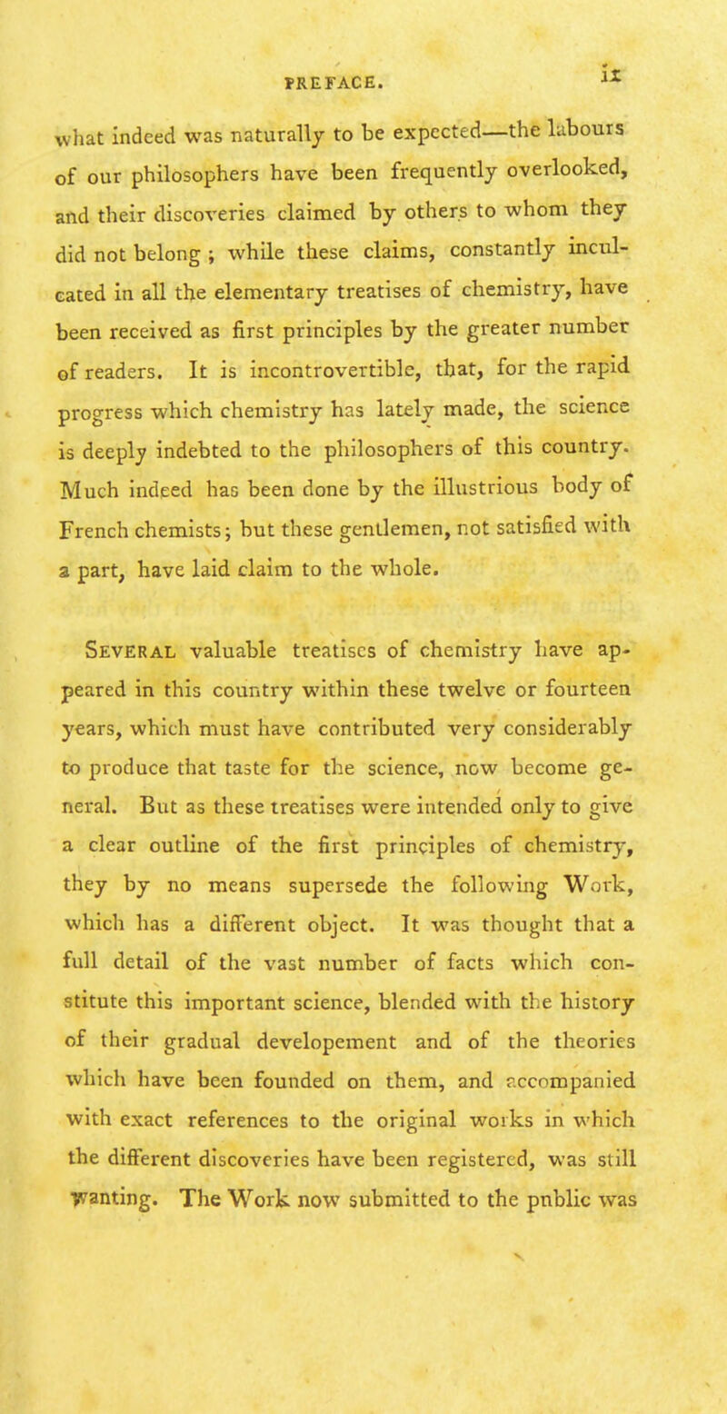 PREFACE. **■ what indeed was naturally to be expected—the labours of our philosophers have been frequently overlooked, and their discoveries claimed by others to whom they did not belong ; while these claims, constantly incul- cated in all the elementary treatises of chemistry, have been received as first principles by the greater number ef readers. It is incontrovertible, that, for the rapid progress which chemistry has lately made, the science is deeply indebted to the philosophers of this country. Much indeed has been done by the illustrious body of French chemists; but these gentlemen, not satisfied with a part, have laid claim to the whole. Several valuable treatises of chemistry have ap- peared in this country within these twelve or fourteen years, which must have contributed very considerably to produce that taste for the science, now become ge- neral. But as these treatises were intended only to give a clear outline of the first principles of chemistry, they by no means supersede the following Work, which has a different object. It was thought that a full detail of the vast number of facts which con- stitute this important science, blended with the history of their gradual developement and of the theories which have been founded on them, and ?.ccompanied with exact references to the original works in which the different discoveries have been registered, was still Tflranting. The Work now submitted to the public was