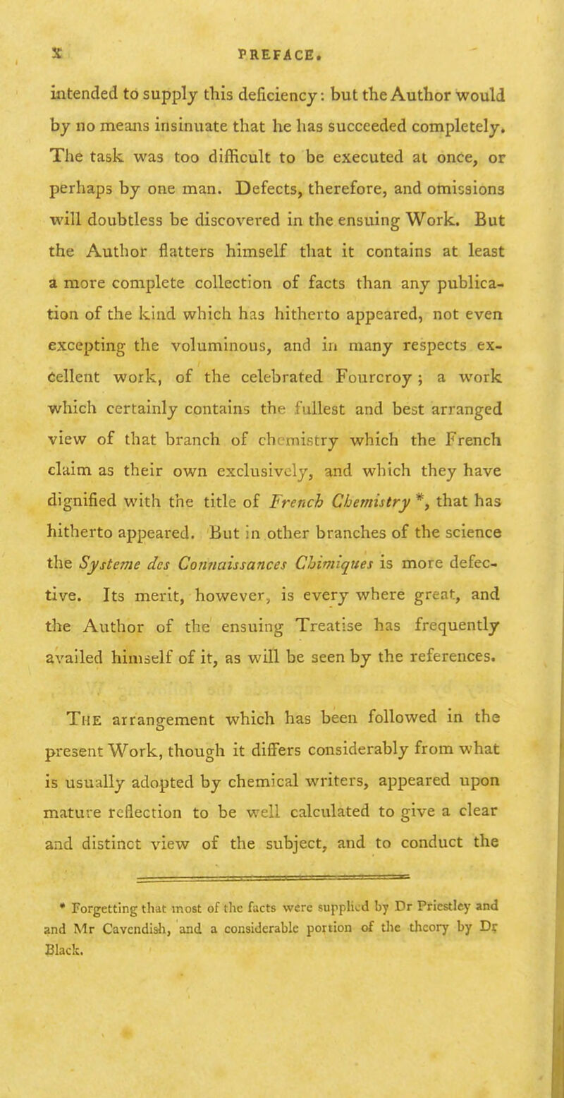 intended to supply this deficiency: but the Author would by no means insinuate that he has succeeded completely. The task was too difficult to be executed at once, or perhaps by one man. Defects, therefore, and omissions will doubtless be discovered in the ensuing Work. But the Author flatters himself that it contains at least a more complete collection of facts than any publica- tion of the kind which has hitherto appeared, not even excepting the voluminous, and in many respects ex- cellent work, of the celebrated Fourcroy; a work which certainly contains the fullest and best arranged view of that branch of chemistry which the French claim as their own exclusively, and which they have dignified with the title of French Chemistry *, that has hitherto appeared. But in other branches of the science the Systeme dcs Connaissances Chimiques is more defec- tive. Its merit, however, is every where great, and the Author of the ensuing Treatise has frequently availed himself of it, as will be seen by the references. The arrangement which has been followed in the present Work, though it differs considerably from what is usually adopted by chemical writers, appeared upon mature reflection to be well calculated to give a clear and distinct view of the subject, and to conduct the • Forgetting that most of the facts were supphcd by Dr Priestley and and Mr Cavcndisli, and a considerable portion of the theory by Dr Black.