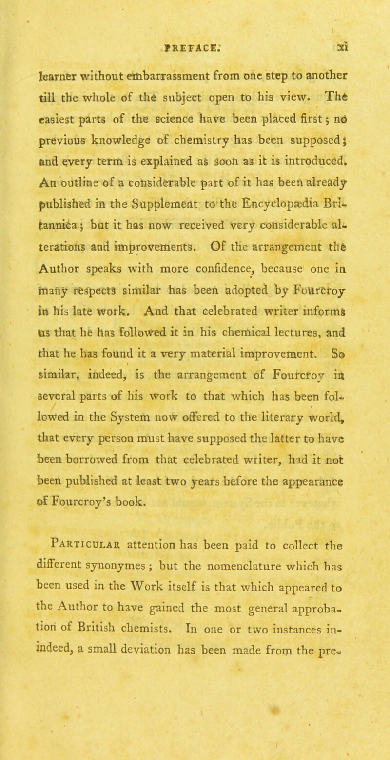 preface; 21 learner without embarxassment from one step to another till the whole of th4 subject open to his view. Thfc easiest parts of the science have been placed first 5 nd previous knowledge of chemistry has been supposed j find qvery term is explained aS sooh as it is introduced. An outline of a considerable part of it has been already- published in the Supplement to-the Encyclopsedta Bri- fcannifea j but it has now received very considerable al- terations and improvements. Of the arrangement thfe Author speaks with more confidence, because one in ittany respecig similar has been adopted by Fomrcroy in his late work. And that Celebrated writer informs us that he has Followed it in his chemical lectures, and that he has found it a very material improvement. Sa similar, indeed, is the arrangement of Fourcfov 14 several parts of his work to that which has been fol- lowed in the System now offered to the literary world, that every person must have supposed the latter to have been borrowed from that celebrated writer, hid it not been published at least two years before the appearance of Fourcroy's book. Particular attention has been paid to collect the different synonymes ; but the nomenclature which has been used in the Work itself is that which appeared to the Author to have gained the most general approba- tion of British chemists. In one or two instances in- indeed, a small deviation has been made from the pre-