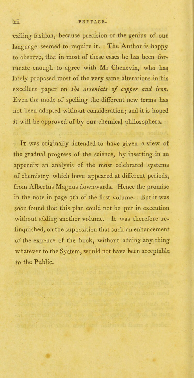 vailing fashion, because precision or the genius of our language seemed to require it. The Author is happy to observe, that in most of these cases he has been for- tunate enough to agree with Mr Chenevix, who has lately proposed most of the very S9.me alterations in his excellent paper on the arseniats of copper and iron* Even the mode of spelling the different new terms has not been adopted without consideration; and it is hoped it will be approved of by our chemical philosophers. It was originally intended to have given a view of the gradual progress of the science, by inserting in an appendix an analysis of the most celebrated systems of chemistry which have appeared at diiFerent periods, from Albertus Magnus downwards. Hence the promise in the note in page 7th of the first volume. But it was soon found that this plan could not be put in execution without adding another volume. It was therefore re- linquished, on the supposition that such an enhancement of the expence of the book, without adding any thing whatever to the System, would not have been acceptabla to the Public.