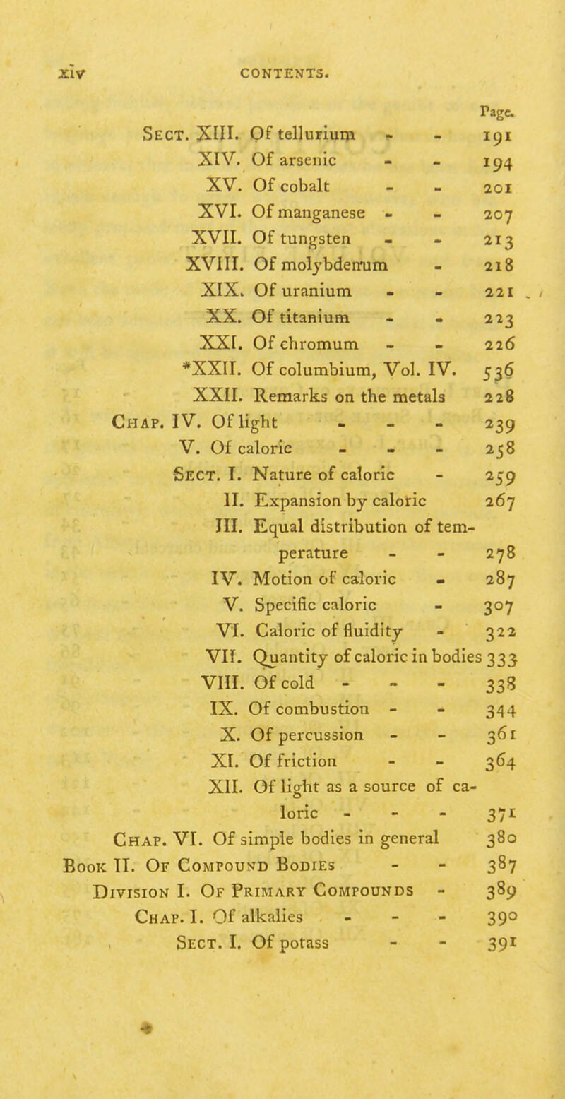 Page Sect. Of tellurium ». - 191 XIV. Of arsenic - - 194 XV. Of cobalt - - 201 XVI. Of manganese - - 207 XVII. Of tungsten - - 213 XVIII. Of moljbdennjm - 218 XIX. Of uranium - - 221 , / XX. Of titanium - « 223 XXI. Of chromum - - 226 *XXII. Of columbium, Vol. IV. 536 XXII. Remarks on the metals 228 Chap. IV. Of light - - - 239 V. Of calorie - - - 258 Sect. I. Nature of caloric - 259 II. Expansion by caloric 267 III. Equal distribution of tem- perature - - 278 IV. Motion of caloric - 287 V. Specific caloric - 307 VI. Caloric of fluidity - 322 VII. Quantity of caloric in bodies 333 Vin. Of cold - - - 338 IX. Of combustion - - 344 X. Of percussion - - 361 XI. Of friction - - 364 XII. Of light as a source of ca- loric - - - 371 Chap. VI. Of simple bodies in general 380 Book TI. Of CoMPousfD Bodies - - 387 Division I. Of Primary Compounds - 389 Chap. I. Of alkalies - - - 390 Sect. I. Of potass - - 391