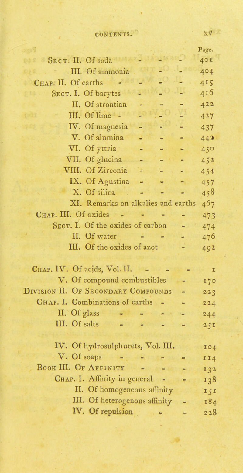 Page. Sect. II. Of soda 401 III. Of ammonia 404 Chap. II. Of earths Sect. I. Of barytes 416 II. Of strontian 422 III. Of lime - 427 IV. Of magnesia O 437 V. Of alumina 44* VI. Of yttria 450 VII. Ofgluclna - - 45» VIII. OfZirconia - 454 IX. Of Agustina 457 X. Of silica - - 458 XI. Remarks on alkalies and earths 467 Chap. III. Of oxides - 473 Sect. I. Of the oxides of carbon - 474 II. Of water - - - 476 III. Of the oxides of az.ot - 49z Chap. IV. Of acids, Vol. II. - - - i V. Of compound combustibles - 170 Division II. Of Secondary Compounds - 223 Chap. I. Combinations of earths - - 224 II. Of glass - - - - 244 III. Of salts - - - - 251 IV. Of hydrosulphurets, Vol. III. 104 V. Of soaps - - - - 114 Book III. Of Affinity - _ _ 1^2 Chap. I. Affinity in general - - 138 II. . Of homogeneous affinity iji III. Of heterogenous affinity - 184