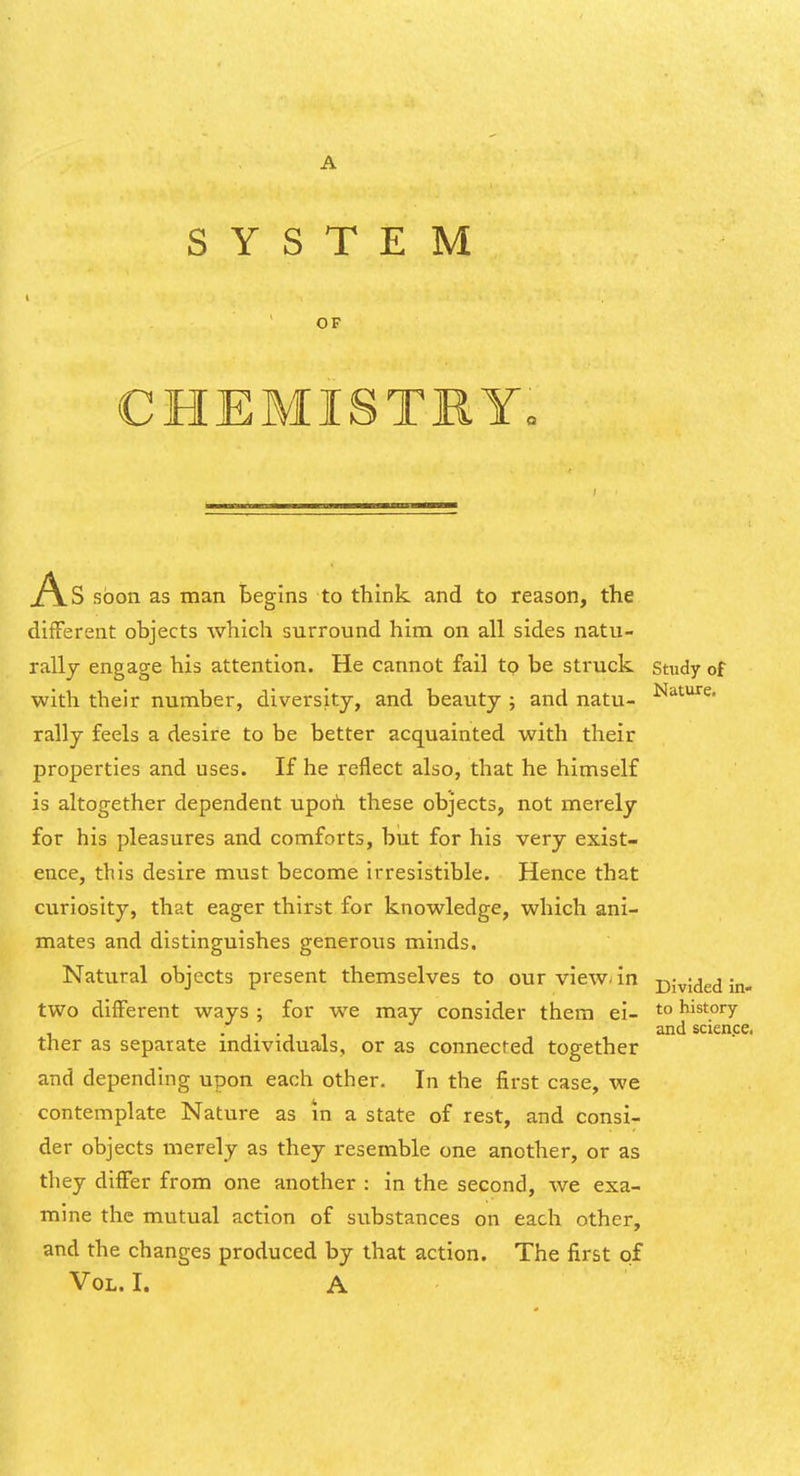 SYSTEM OF CHEMISTBY. .A.S soon as man begins to think, and to reason, the different objects which surround him on all sides natu- rally engage his attention. He cannot fail to be struck study of with their number, diversity, and beauty ; and natu- rally feels a desire to be better acquainted with their properties and uses. If he reflect also, that he himself is altogether dependent upoh. these objects, not merely for his pleasures and comforts, but for his very exist- ence, this desire must become irresistible. Hence that curiosity, that eager thirst for knowledge, which ani- mates and distinguishes generous minds. Natural objects present themselves to our viewan Divided in- two different ways ; for we may consider them ei- history , and scien.ce. ther as separate mdividuals, or as connected together and depending upon each other. In the first case, we contemplate Nature as m a state of rest, and consi- der objects merely as they resemble one another, or as they differ from one another : in the second, we exa- mine the mutual action of substances on each other, and the changes produced by that action. The first of