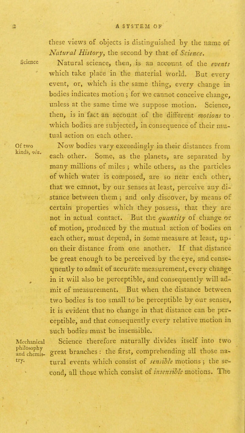 Science Of two kinds, viz these views of objects is distinguished by the name of Natural History, the second by that of Science. Natural science, then, is an account of the events which take place in the material world. But every event, or, which is the same thing, every change in bodies indicates motion ; for we cannot conceive change, unless at the same time we suppose motion. Science, then, is in fact an account of the different motions to which bodies are subjected, in consequence of their mu- tual action on each other. Now bodies vary exceedingly in their distances from each other. Some, as the planets, are separated by many millions of miles ; while others, as the particles of which water is composed, are so near each other, that we cannot, by our .senses at least, perceive any di- stance between them ; and only discover, by means of certain properties which they possess, that they are not in actual contact. But the quantity of change or of motion, pi'oduced by the mutual action of bodies on each other, must depend, in some measure at least, up- on their distance from one another. If that distance be great enough to be perceived by the eye, and conse- quently to admit of accurate measurement, every change ^ in it win also be perceptible, and consequently will ad- mit of measurement. But when the distance between two bodies is too small to be perceptible by our senses, it is evident that no change in that distance can be per- ceptible, and that consequently every relative motion in such bodies must be insensible. Mechanical Science therefore naturally divides itself into two and chemL great branches : the first, comprehending all those na- ^'^Y' tural events which consist of sensible motions ; the se- cond, all those which consist of insensible motions. The