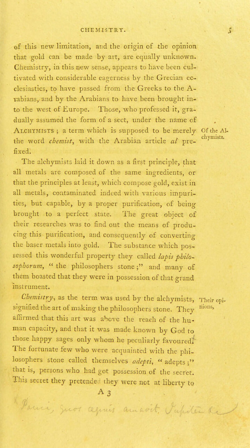 of this new limitation, and the origin of the opinion that gold can be made by art, are equally unknown. Chemistry, in this new sense, appears to have been cul- tivated with considerable eagerness by the Grecian ec- clesiastics, to have passed from the Greeks to the A- wbians, and by the Arabians to have been brought in- to the west of Europe. Those, who professed it, gra- dually assumed the form of a sect, under the name of Alchymists ; a term which is supposed to be merely Ofthc AI- the word chemist, with the Arabian article al pre- ^^y*^^'^ fixed. The alchymists laid it down as a first principle, that all metals are coinposed of the same ingredients, or that the principles at least, which compose gold, exist in all metals, contaminated indeed with various impuri- ties, but capable, by a proper purification, of being brought to a perfect state. The great object of their researches was to find out the means of produ- cing this purification, and consequently of converting the baser metals into gold. The substance which pos- sessed this wonderful property they called /apis pUlo- sophoruffi,  the philosophers stoneand many of them boasted that they were in possession of that grand instrument. Chemistry, as the term was used by the alchymists, Their opi- signified the art of making the philosophers stone. They afiirmed that this art was above the reach of the hu- man capacity, and that it was made known by God to those happy sages only whom he peculiarly favoured^ The fortunate few who were acquainted with the phi- losophers stone called themselves adepti,  adepts that is, persons who had got possession of the secret. This secret they pretende ' ihey were not at liberty to A3 h. -  ■* / nious.