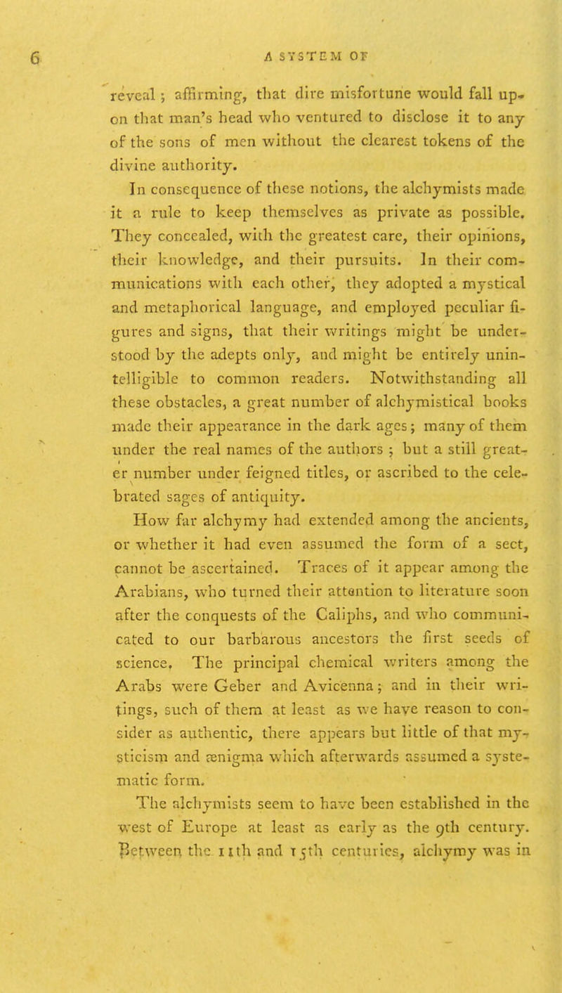 reveal; affirming, that dire misfortune would fall up- on that man's head who ventured to disclose it to any of the sons of men without the clearest tokens of the divine authority. In consequence of these notions, the alchymists made it a rule to keep themselves as private as possible. They concealed, with the greatest care, their opinions, their knowledge, and their pursuits. In their com- munications with each other, they adopted a mystical and metaphorical language, and emploj^ed peculiar fi- gures and signs, that their Vi^ritings might be under- stood by the adepts only, and might be entirely unin- telligible to common readers. Notwithstanding all these obstacles, a great number of alchymistical books made their appearance in the dark ages; many of them under the real names of the authors ; but a still great- er number under feigned titles, or ascribed to the cele- brated sages of antiquity. How far alchymy had extended among the ancients, or whether it had even assumed the form of a sect, cannot be ascertained. Traces of it appear among the Arabians, who turned their attention to literature soon after the conquests of the Caliphs, and who communi- cated to our barbarous ancestors the first seeds of science. The principal chemical writers among the Arabs were Geber and Avicenna; and in their wri- tings, such of them at least as we have reason to con- sider as authentic, thei-e appears but little of that my- sticism and aenigma which afterwards assumed a syste- matic form. The alchymists seem to have been established in the west of Europe at least as early as the 9th century. ]^etween the nth and t 5th centuries, aicliymy was in