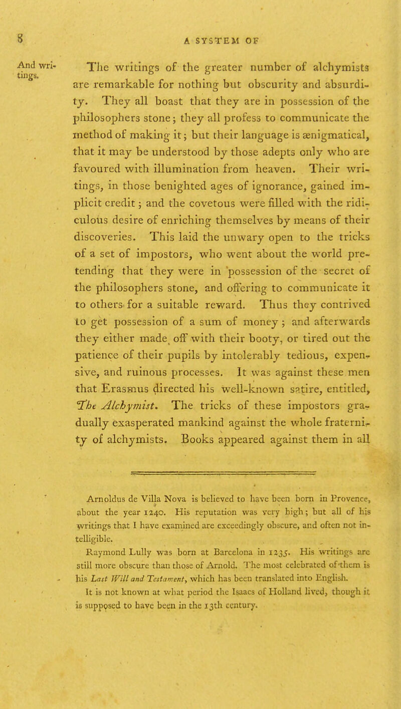 The writings of the greater number of alchymists are remarkable for nothing but obscurity and absurdi- ty. They all boast that they are in possession of the philosophers stone; they all profess to communicate the method of making it; but their language is enigmatical, that it may be understood by those adepts only who are favoured with illumination from heaven. Their wri- tings, in those benighted ages of ignorance, gained im- plicit credit; and the covetous were filled with the ridi- culous desire of enriching themselves by means of their discoveries. This laid the unwary open to the tricks of a set of impostors, who went about the world pre- tending that they were in possession of the secret of the philosophers stone, and offering to communicate it to others- for a suitable reward. Thus they contrived to get possession of a sum of money ; and afterwards they either made off with their booty, or tired out the patience of their pupils by intolerably tedious, expen- sive, and ruinous processes. It was against these nnen that Erasmus directed his well-known sRtire, entitled, jChc Alchymist. The tricks of these impostors grar dually exasperated mankind against the whole fraternir ty of alchymists. Books appeared against them in all Arnoldus de Villa Nova is believed to have been born in Provence, about the year 1240. His reputation was very high; but all of his writings that 1 have examined are exceedingly obscure, and often not in- telligible. Raymond Lully was born at Barcelona in 1235. His writings arc still more obscure than those of Arnold. The most celebrated of-them is his Last Will and Testament., which has been translated into English. It is not known at what period the Isaacs of Holland lived, though it is supposed to have been in the 13th century.
