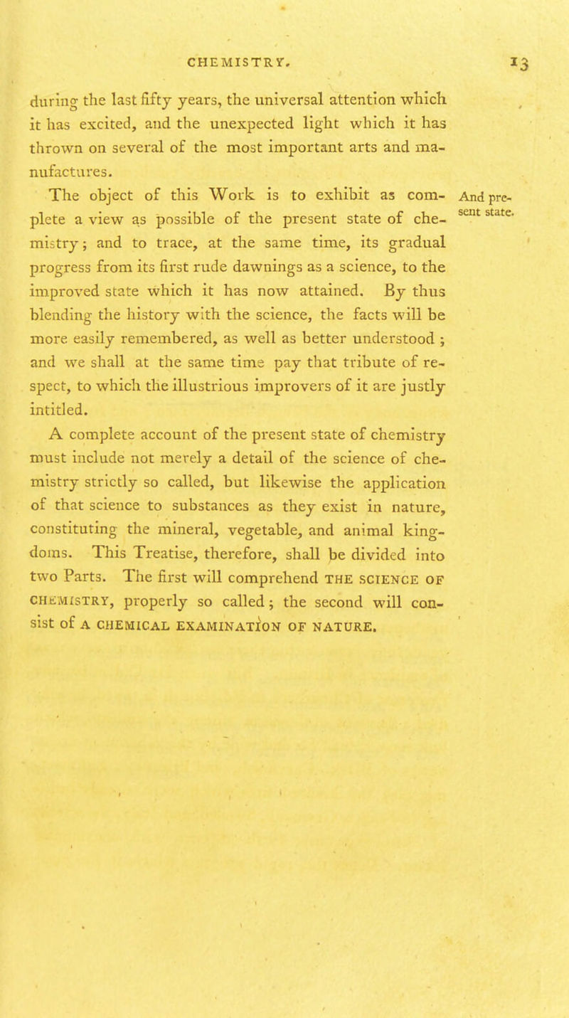 during the last fifty years, the universal attention which it has excited, and the unexpected light which it has thrown on several of the most important arts and ma- nufactures. The object of this Work is to exhibit as com- Andprc- plcte a view as possible of the present state of che- mistry; and to trace, at the same time, its gradual progress from its first rude dawnings as a science, to the improved state which it has now attained. By thus blending the history with the science, the facts will be more easily remembered, as well as better understood ; and we shall at the same time pay that tribute of re- spect, to which the illustrious improvers of it are justly intitled. A complete account of the present state of chemistry must include not merely a detail of the science of che- mistry strictly so called, but likewise the application of that science to substances as they exist in nature, constituting the mineral, vegetable, and animal king- doms. This Treatise, therefore, shall be divided into two Parts. The first will comprehend the science of CHEMISTRY, properly so called; the second will con- sist of A CHEMICAL EXAMINATION OF NATURE.
