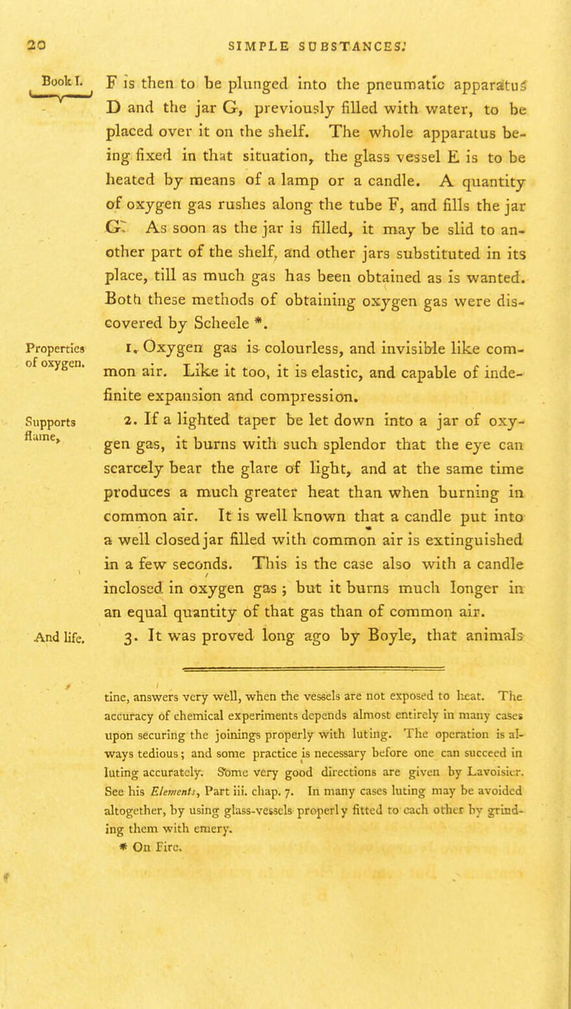 Book I, Properties of oxygen. Supports flume» And life. F is then to be plunged into the pneumatic apparatus D and the jar G, previously filled with water, to be placed over it on the shelf. The whole apparatus be- ing fixed in that situation, the glass vessel E is to be heated by means of a lamp or a candle. A quantity of oxygen gas rushes along the tube F, and fills the jar jGT As soon as the jar is filled, it may be slid to an- other part of the shelf, and other jars substituted in its place, till as much gas has been obtained as is wanted. Both these methods of obtaining oxygen gas were dis- covered by Scheele *. i» Oxygen gas is colourless, and invisible like com- mon air. Like it too, it is elastic, and capable of inde- finite expansion and compression. 2. If a lighted taper be let down into a jar of oxy- gen gas, it burns with such splendor that the eye can scarcely bear the glare of light, and at the same time produces a much greater heat than when burning in common air. It is well known that a candle put into a well closed jar filled with common air is extinguished in a few seconds. This is the case also with a candle inclosed in oxygen gas ; but it burns much longer in an equal quantity of that gas than of common air. 3. It was proved long ago by Boyle, that animals tine, answers very well, when the vessels are not exposed to li^at. The accuracy of chemical experiments depends almost entirely in many cases upon securing the joinings properly with luting. The operation is al- ways tedious; and some practice is necessary before one can succeed in luting accurately. Sbme very good directions are given by Lavoisier. See his Elements, Part iii. chap. 7. In many cases luting may be avoided altogether, by using glass-vessels properly fitted to each other by g;rlnd- ing them with emery. * On Fire.