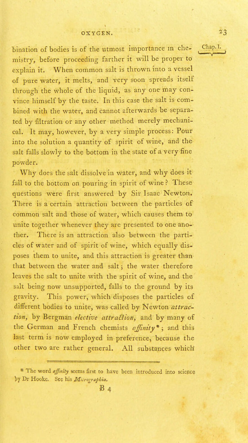 bination of bodies is of the utmost importance m che- mistry, before proceeding farther it will be proper to explain it. When common salt is thrown into a vessel of pure water, it melts, and very soon spreads itself through the whole of the liquid, as any one may con- vince himself by the taste. In this case the salt is com- bined with the water, and cannot afterwards be separa- ted by iiitration or any other method merely mechani- cal. It may, however, by a very simple process: Pour into the solution a quantity of spirit of wine, and the salt falls slowly to the bottom in the state of a very fine powder. Why does the salt dissolve in water, and why does it fall to the bottom on pouring in spirit of wine ? These questions were first answered by Sir Isaac Newton. There is a certain attraction between the particles of common salt and those of water, which causes them to unite together whenever they are presented to one ano- ther. There is an attraction also between the parti- cles of water and of spirit of wine, which equally dis- poses them to unite, and this attraction is greater than that between the water and salt; the water therefore leaves the salt to unite with the spirit of wine, and the salt being now unsupported, falls to the ground by its gravity. This power, which disposes the particles of different bodies to unite, was called by Newton attrac- tion, by Bergman elective attraElion, and by many of the German and French chemists affinity*; and this last term is now employed in preference, because the other two are rather general. All substances which * The word ajpnity seems first to have been introduced into Bcience l)y Dr Hookc. See his Murograpbia. B 4