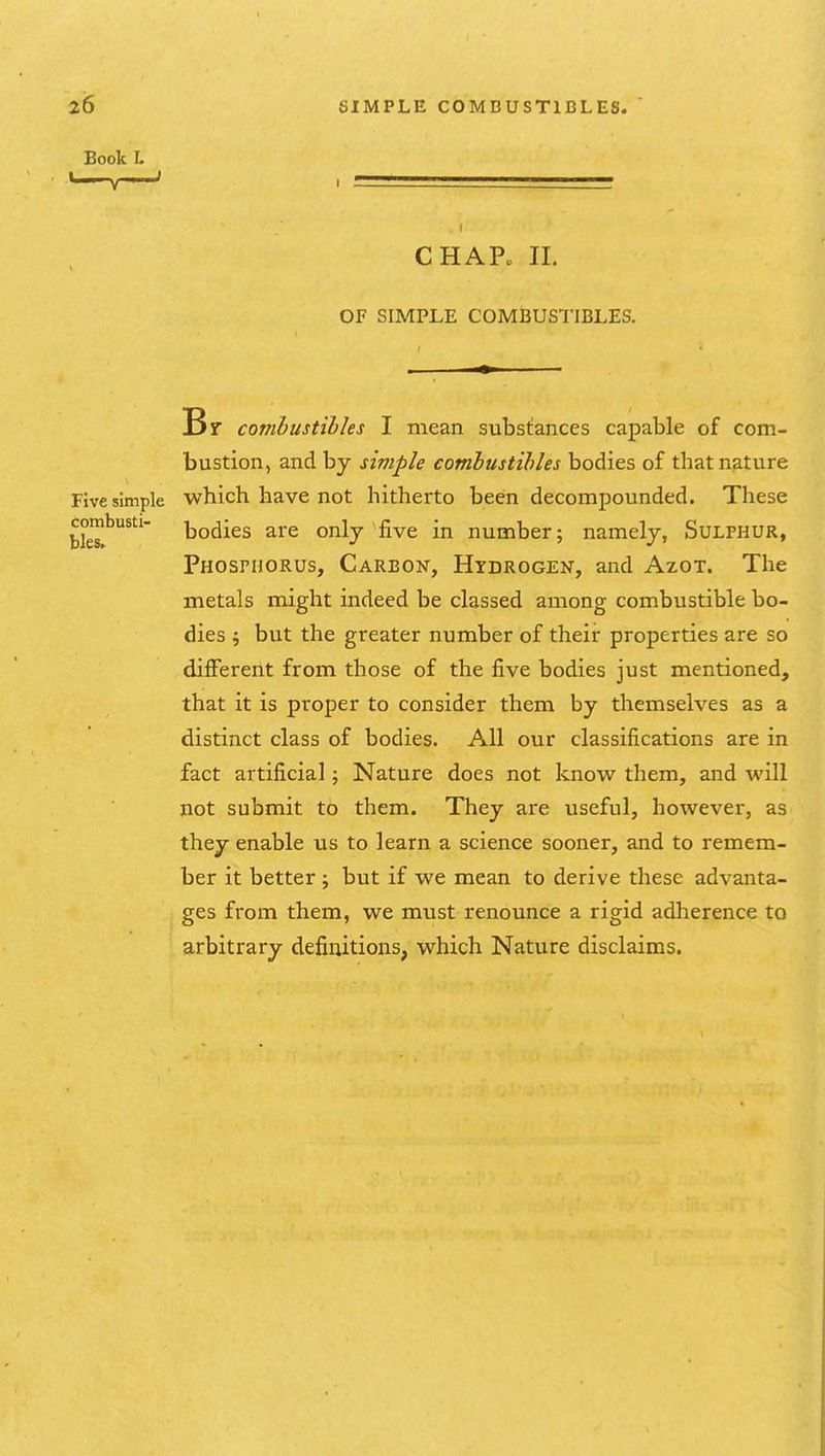Book L CHAP. II. OF SIMPLE COMBUSTIBLES. Br combustibles I mean substances capable of com- bustion, and by simple combustibles bodies of that nature Five simple which have not hitherto been decompounded. These tleT^^'' todies are only'five in number; namely, Sulphur, Phosphorus, Carbon, Hydrogen, and Azot. The metals might indeed be classed among combustible bo- dies ; but the greater number of their properties are so different from those of the five bodies just mentioned, that it is proper to consider them by themselves as a distinct class of bodies. All our classifications are in fact artificial; Nature does not know^ them, and will not submit to them. They are useful, however, as they enable us to learn a science sooner, and to remem- ber it better; but if we mean to derive these advanta- ges from them, we must renounce a rigid adherence to arbitrary definitions, which Nature disclaims.