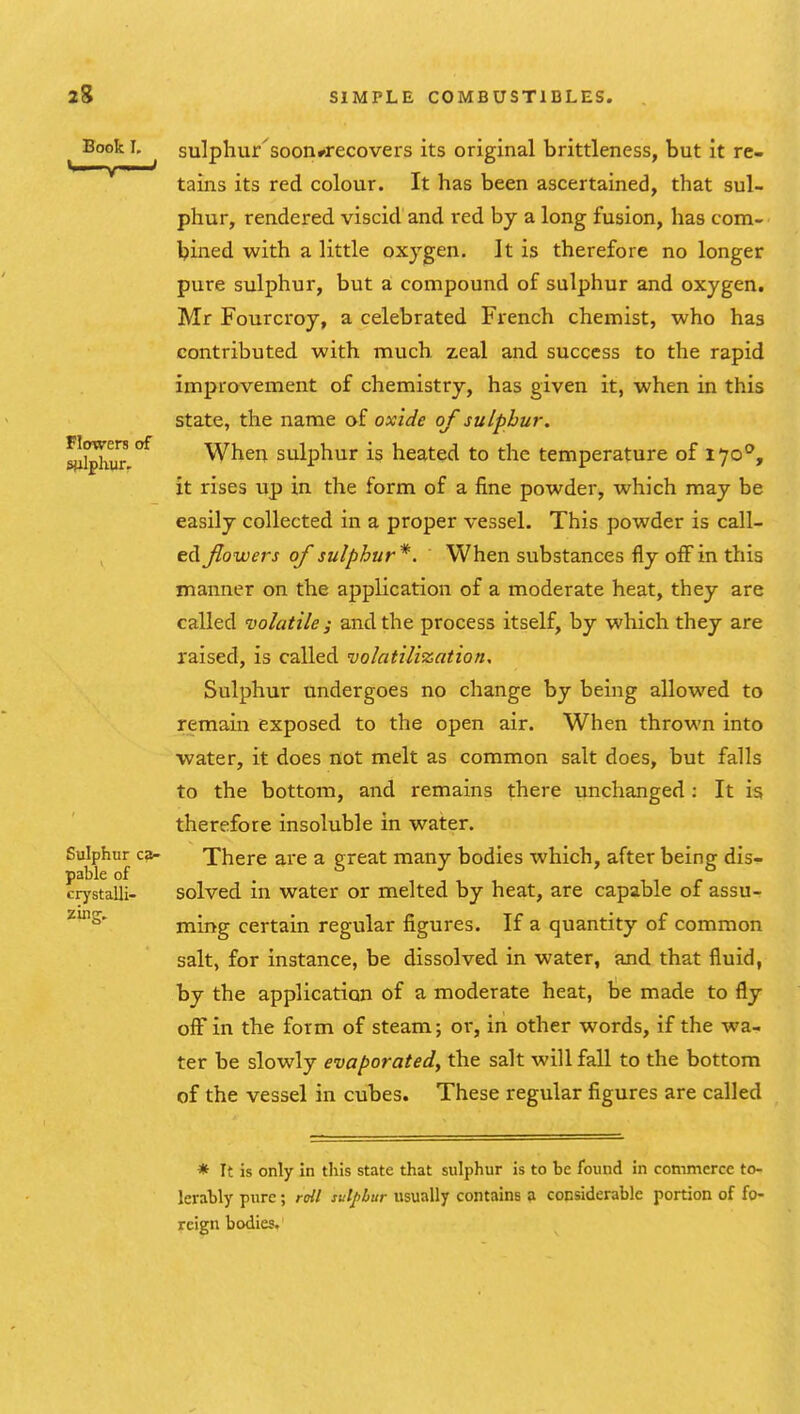 Book L sulphur'soon^recovers its original brittleness, but it re- tains its red colour. It has been ascertained, that sul- phur, rendered viscid and red by a long fusion, has com- bined with a little oxygen. It is therefore no longer pure sulphur, but a compound of sulphur and oxygen. Mr Fourcroy, a celebrated French chemist, who has contributed with much, zeal and success to the rapid improvement of chemistry, has given it, when in this state, the name af oxide of sulphur. ^iphur ^ When sulphur is heated to the temperature of ^•^o°y it rises up in the form of a fine powder, which may be easily collected in a proper vessel. This powder is call- ed flowers of sulphur*. When substances fly off in this manner on the application of a moderate heat, they are called volatile ; and the process itself, by which they are raised, is called •volatilization. Sulphur undergoes no change by being allowed to remain exposed to the open air. When thrown into water, it does flot melt as common salt does, but falls to the bottom, and remains there unchanged : It is therefore insoluble in water. Sulphur ca- There are a great many bodies which, after being dis- pable of crystalli- solved m Water or melted by heat, are capable of assu- ming certain regular figures. If a quantity of common salt, for instance, be dissolved in water, and that fluid, by the application of a moderate heat, be made to fly off in the form of steam; or, in other words, if the wa- ter be slowly evaporated, the salt will fall to the bottom of the vessel in cubes. These regular figures are called * It is only in this state that sulphur is to be found in commerce to- lerably pure; roil sulphur usually contains ;i considerable portion of fo- reign bodies.
