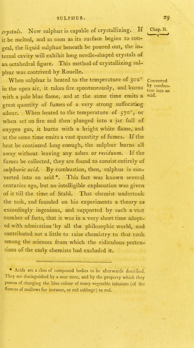 crystals. Now sulphur is capable of crystallizmg. If \ Chap. IL^^ it be melted, and as soon as its surface begins to con- geal, the liquid sulphur beneath be poured out, the in- ternal cavity will exhibit long needle-shaped crystals of an octahedral figure. This method of crystallizing sul- phur was contrived by Rouelle. When sulphur is heated to the temperature of 302° Converted in the open air, it takes fire spontaneously, and burns t,^j,'^^Jj^ with a pale blue flame, and at the same time emits a acid great quantity of fumes of a very strong suffocatiiog odour. When heated to the temperature of 570°, or when set on fire and then plunged into a jar full of oxygen gas, it burns with a bright white flame, and at the same time emits a vast quantity of fumes. If the heat be continued long enough, the sulphur burns all away without leaving any ashes or residuu7n. If the fumes be collected, they are found to consist entirely of sulphuric acid. By combustion, then, sulphur is con- verted into an acid *. This fact was known several centuries ago, but no intelligible explanation was given of it till the time of Stahl. That chemist undertook the task, and founded on his experiments a theory so exceedingly ingenious, and supported by such a vast number of facts, that it was in a very short time adopt- ed with admiration *by all the philosophic world, and contributed not a little to raise chemistry to that rank arnong the sciences from which the ridiculous preten- sions of the early chemists had excluded it. * Acids are a class of compound bodies to be afterwards described. They are distinguished by a sour taste, and by the property which they possess of changing the blue colour of many vegetable infusions (of the flowers of mallows for instance, or red cabbage) to red.