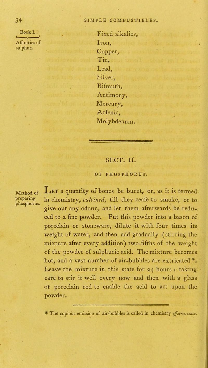 Fixed alkalies. Iron, Copper, Tin, Lead, Silver, Bifmuth, Antimony, Mercury, Arfenic, Molybdenum. SECT. II. OF PHOSPHORUS. Method of Let a quantity of bones be burnt, or, as it is termed preparing [j^ chemistry, calcined, till they ceafe to smoke, or to phosphorus. . give out any odour,, and let them afterwards be redu- ced to a fine powder. Put this powder into a bason of porcelain or stoneware, dilute it with four times its weight of water, and then add gradually (stirring the mixture after every addition) two-fifths of the weight of the powder of sulphuric acid. The mixture becomes hot, and a vast number of air-bubbles are extricated *. Leave the mixture in this state for 24 hours ; taking care to stir it well every now and then with a glass ot porcelain rod to enable the acid to act upon the powder. Book L « . ' Affinities of sulphur. * The copious emission of air-bubbles is called in chemistry efferveicencc.