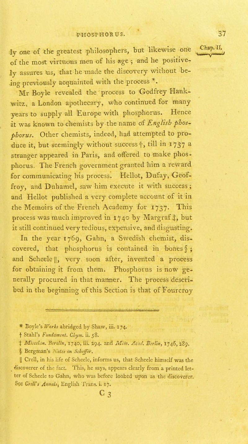 ly one of the greatest philosophers, but likewise one Chap. ir.^ of the most virtuous men of his age ; and he positive- ly assures ais, that he -made the discovery without be- ing previously acquainted with the process *. Mr Boyle revealed th«'process to Godfrey Hank- witz, a London apothecary, who continued for many years to supply all Europe with phosphorus. Hence it was known to chemists by the name of English pJooS' pborus. Other chemists, indeed, had attempted to pro- duce it, but seemingly without success f, till in 1737 a stranger appeared in Paris, and offered to make phos- phorus. The French government granted him a reward for communicating his process. Hellot, Dufay, Geof- froy, and Duhamel, saw him execute it with succ-ess; and Hellot published a very complete account of it in the Memoirs of the French Academy for 1737. This process was much improved in 1740 by Margraf X, but it still continued very tedious, expensive, and disgusting. In the year 1769, Gahn, a Swedish chemist, dis- covered, that phosphorus is contained in bones J ; and Scheele||, very, soon after, invented a process for obtaining it from them. Phosphorus is now ge-i. nerally procured in that manner. The process descri- bed in the beginning of this Section is that of Fourcroy * Boyle's Works abridged by Shaw, iii. 174. t Stahl's Fundament. Chym. ii. J 8. \ Miscel.in. Berolln, 1740, iii. 294. and Mim. A.7.7. Berlin, 1746, aSp. § Bergman's iKotes on Scbeffur. y Crell, in his life of Scheelc, informs us, that Scheelc himself was the discoverer of the fact. This, he says, appears clearly from a printed let- ter of Scheele to Gahn, who was before looked upon as the discoverer. See CreU's Annals^ English Trans, i. 17. C3