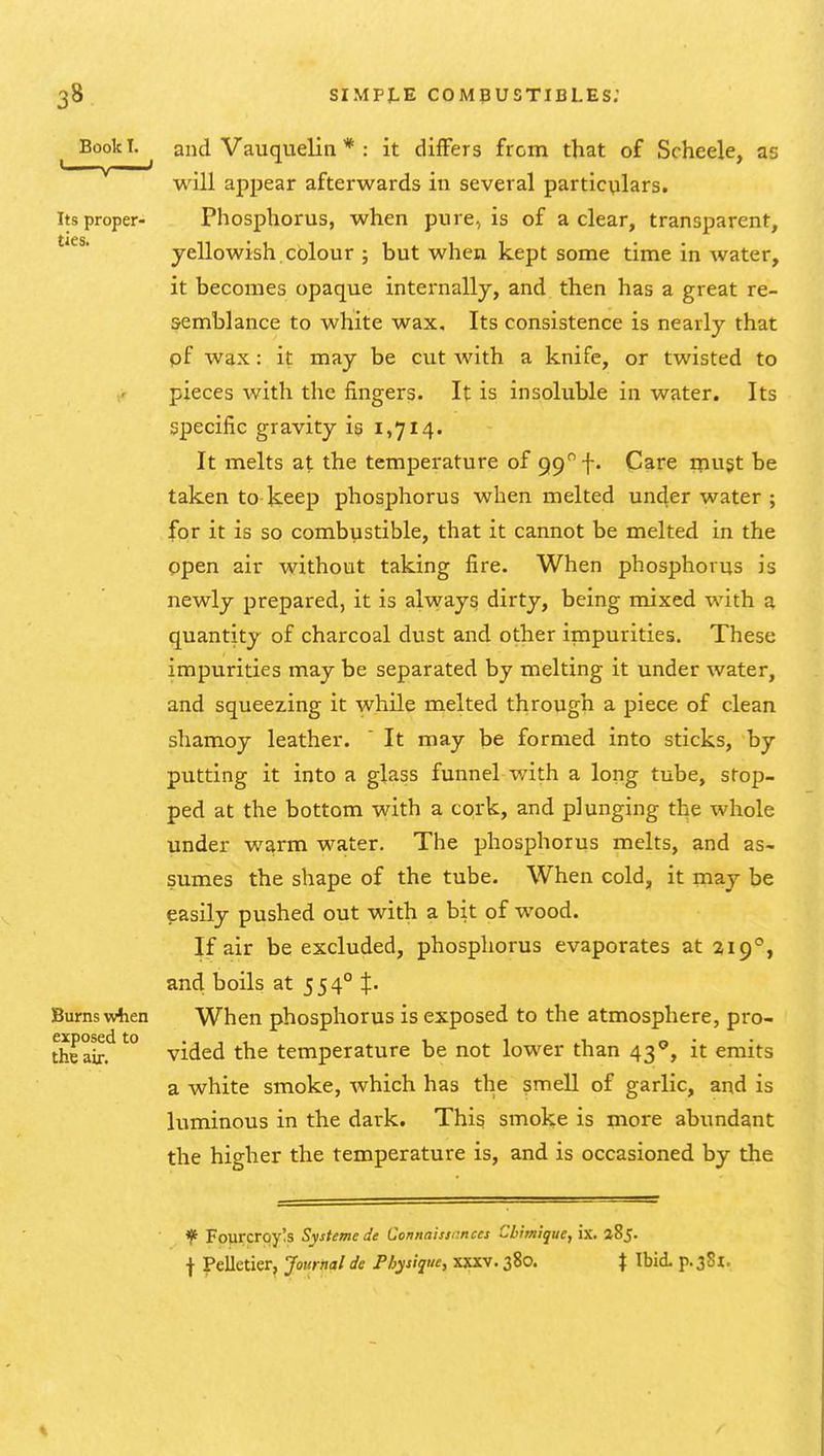 Book T. and Vauquelin * : it differs from that of Scheele, as will appear afterwards in several particulars. Its proper- Phosphorus, when pure, is of a clear, transparent, yellowish colour ; but when kept some time in water, it becomes opaque internally, and then has a great re- semblance to white wax. Its consistence is nearly that pf wax: it may be cut with a knife, or twisted to pieces with the fingers. It is insoluble in water. Its specific gravity is 1,714. It melts at the temperature of 99 f- Care tpugt be taken to keep phosphorus when melted under water ; for it is so combustible, that it cannot be melted in the open air without taking fire. When phosphorus is newly prepared, it is always dirty, being mixed with a quantity of charcoal dust and other impurities. These impurities may be separated by melting it under water, and squeezing it while melted through a piece of clean shamoy leather. It may be formed into sticks, by putting it into a glass funnel with a long tube, stop- ped at the bottom with a cork, and plunging the whole under warm water. The phosphorus melts, and as- sumes the shape of the tube. When cold, it may be easily pushed out with a bit of wood. If air be excluded, phosphorus evaporates at 219°, and boils at 554° J. Burns wlaen When phosphorus is exposed to the atmosphere, pro- theair!^'^° vided the temperature be not lower than 43°, it emits a white smoke, which has the smell of garlic, and is luminous in the dark. This sinoke is more abundant the higher the temperature is, and is occasioned by the * Fourcroy!s Systemede Connaissrnccs Cbimlque, ix. iSj. t Pelletier, Journal de Physique, xxxv. 380. \ Ibid. p.381.