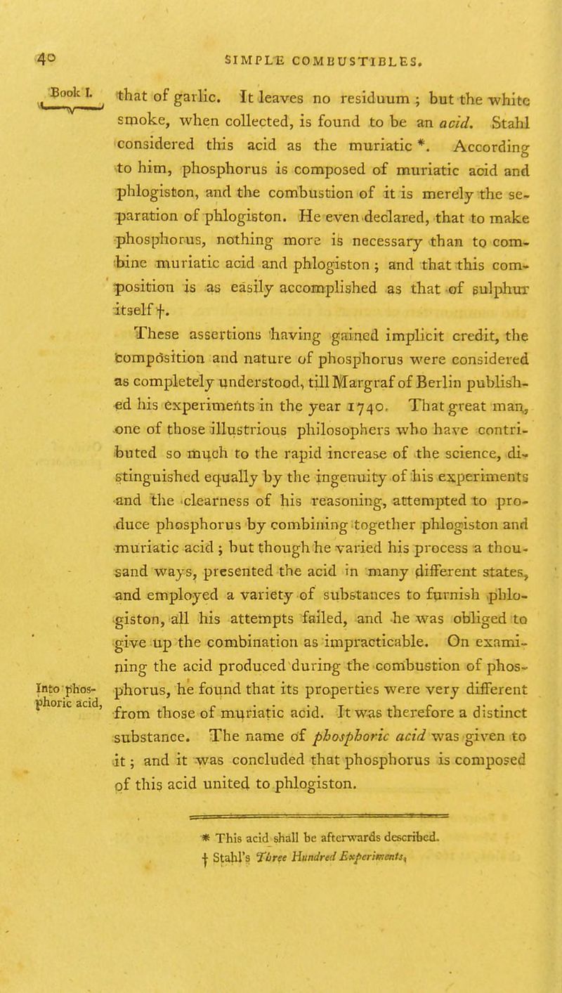 '-^''^ . that of garlic. It leaves no residuum ; but the -white smoke, when collected, is found to be an acid. Stahl considered this acid as the muriatic *. According to him, phosphorus is composed of muriatic acid and ■phlogiston, and the combustion of it is merely the se- paration of phlogiston. He even declared, that to make phosphorus, nothing more is necessary than to com- sbine muriatic acid and phlogiston ; and that this com- position is as easily accomplished as that -of gulphur itself f. These assertions having gairied implicit credit, the tompdsition and nature of phosphorus were considered as completely understood, tillMargraf of Berlin publish- ed his experiments in the year 1740, That great mar^, one of those illustrious philosophers who have contri- buted so mi^ch to the rapid increase of the science, di- stinguished equally by the ingenuity of ;his experiments •and the ■clearness of his reasoning, attemi3ted to pro- ,duce phosphorus by combining together phlogiston and •muriatic acid ; but though he varied his process a thou- sand ways, presented the acid in many different states, and employed a variety of substances to fprnish phlo- giston, all his attempts failed, and he was obliged to give up the combination as impracticable. On exami- ning the acid produced during the cornbustion of phos- Into phos- phorus, he found that its properties were very different phone acid, £^^^ those of muriatic acid. It was therefore a distinct substance. The name of phosphoric acid was given to it; and it was concluded that phosphorus is composed of this acid united to phlogiston. ■* This acid shall be after-wards described. ^ Stahl's 7ljree hundred Ex/ierivients,