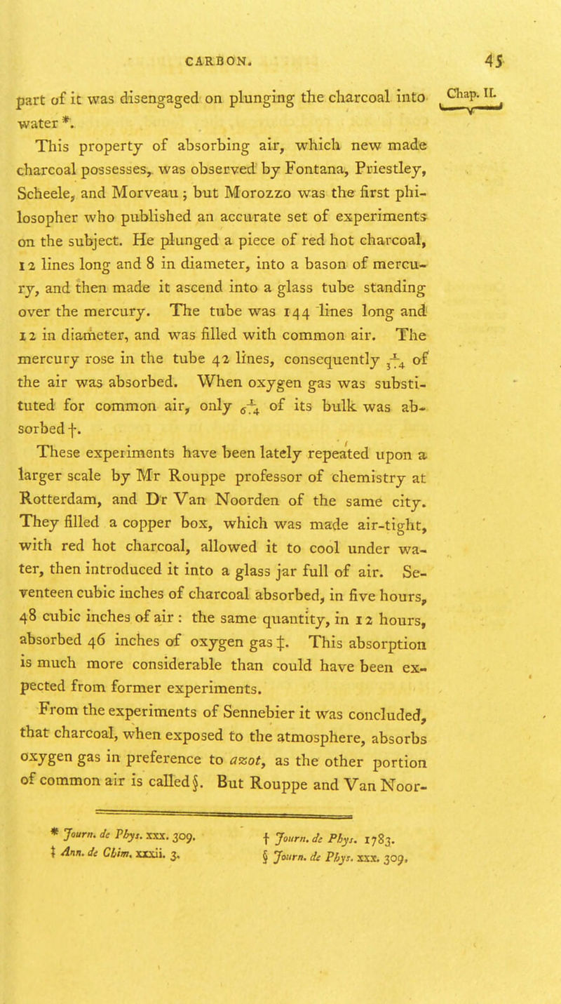 part of it was disengaged on plunging the charcoal into water *. This property of absorbing air, which new made charcoal possesses,, was observed by Fontana, Priestley, Scheele, and Morveau; but Morozzo was the first phi- losopher who published an accurate set of experiments on the subject. He plunged a piece of red hot charcoal, 12 lines long and 8 in diameter, into a bason of mercu- ry, and then made it ascend into a glass tube standing over the mercury. The tube was 144 lines long and 12 in diameter, and was filled with common air. The mercury rose in the tube 42 lines, consequently ^-^ af the air was absorbed. When oxygen gas was substi- tuted for common air, only ^-^ of its bulk was ab- sorbed f. These experiments have been lately repeated upon a larger scale by Mr Rouppe professor of chemistry at Rotterdam, and Dr Van Noorden of the same city. They filled a copper box, which was made air-tight, with red hot charcoal, allowed it to cool under wa- ter, then introduced it into a glass jar full of air. Se- venteen cubic inches of charcoal absorbed, in five hours, 48 cubic inches of air : the same quantity, in 12 hours, absorbed 46 inches of oxygen gas J. This absorption IS much more considerable than could have been ex- pected from former experiments. From the experiments of Sennebier it was concluded, that charcoal, when exposed to the atmosphere, absorbs oxygen gas in preference to azot, as the other portion of common air is called §. But Rouppe and Van Noor- * Jaurn. de Pbys. XXX. 309. \ Ann. de Cb'im, xxxii. 3, f Journ.Je Pbys. 1783. § Journ. de Phys. xxx. 309,