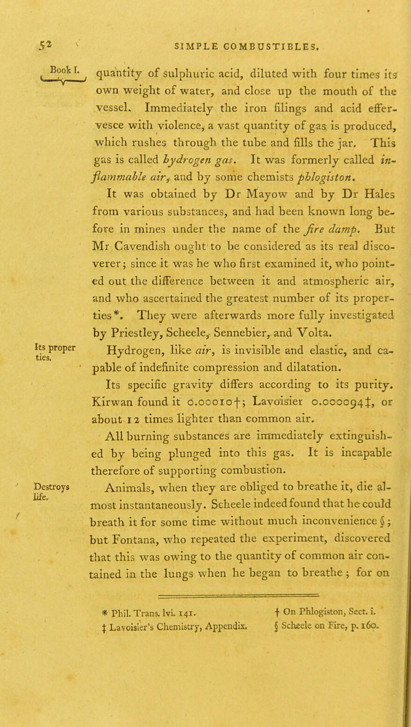 Book L Its proper ties. Destroys life. ^ quantity of sulphuric acid, diluted with four times its own weight of water, and close up the mouth of the vessel. Immediately the iron filings and acid effer- vesce with violence, a vast quantity of gas is produced, which rushes through the tube and fills the jar. This gas is called hydrogen gas. It was formerly called in- fiammahle airf and by some chemists phlogiston. It was obtained by Dr Mayow and by Dr Hales from various substances, and had been known long be- fore in mines under the name of the Jire damp. But Mr Cavendish ought to be considered as its real disco- verer; since it was he who first examined it, who point- ed out the difference between it and atmospheric air, and who ascertained the greatest number of its proper- ties*. They were afterwards more fully investigated by Priestley, Scheele,- Sennebier, and Volta. Hydrogen, like air, is invisible and elastic, and ca- pable of indefinite compression and dilatation. Its specific gravity differs according to its purity. Kirwan found it o.oooiof; Lavoisier 0.0000941, or about 12 times lighter than common air. All burning substances are immediately extinguish- ed by being plunged into this gas. It is incapable therefore of supporting combustion. Animals, when they are obliged to breathe it, die al- most instantaneously. Scheele indeed found that he could breath it for some time without much inconvenience §; but Fontana, who repeated the experiment, discovered that this was owing to the quantity of common air con- tained in the lungs when he began to breathe ; for on * Phil. Trans. Ivi. 141- X Lavoisier's Chemistry, Appendix. f On Phlogiston, Sect. i. § Sdieele on Fire, p. i6o.