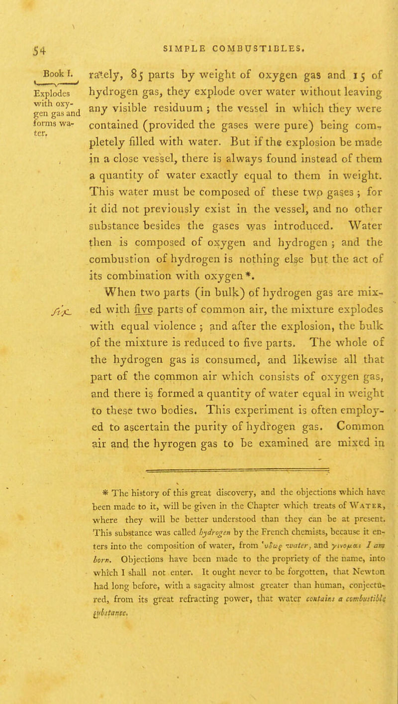 ter. BookL ra'tely, 85 parts by weight of oxygen gas and 15 of Explodes hydrogen gas, they explode over water without leaving een'Vasand visible residuum ; the vessel in which they were forms wa- contained (provided the gases were pure) being com- pletely filled with water. But if the explosion be made in a close vessel, there is always found instead of them a quantity of water exactly equal to them in weight. This water must be composed of these two gases ; for it did not previously exist in the vessel, and no other substance besides the gases was introduced. Water then is composed of oxygen and hydrogen ; and the combustion of hydrogen is nothing else but the act of its combination with oxygen *. When two parts (in bulk) of hj^drogen gas are mix- /i',jc_ ed with five parts of common air, the mixture explodes with equal violence ; and after the explosion, the bulk pf the mixture is reduced to five parts. The whole of the hydrogen gas is consumed, and likewise all that part of the common air which consists of oxygen gas, and there is formed a quantity of water equal in weight to these two bodies. This experiment is often employ- ed to ascertain the purity of hydrogen gas. Common air and the hyrogen gas to be examined are mixed in * The history of this great discovery, and the objections which have been made to it, will be given in the Chapter which treats of Water, where they will be better understood than they can be at present. This substance was called hydrogen by the French chemists, because it en- ters into the composition of water, from 'xiSuq ivatcr, and yivojuai I am born. Objections have been made to the propriety of the name, into which I shall not enter. It ought never to be forgotten, that Newton had long before, with a sagacity almost greater than human, conjectu- red, from its great refracting power, that \TOter contains a combustible ^ibstance.