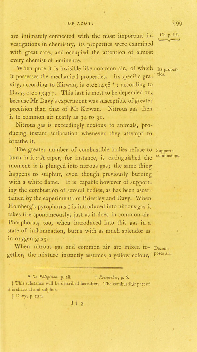 are intimately connected Math the most important in- Chap.iii.^' vestigations in chemistry, its properties were examined with great care, and occupied the attention of almost every chemist of eminence. When pure it is invisible like common air, of which its proper- it possesses the mechanical properties. Its specific gra- vity, according to Kirwan, is 0.001458 * ; according to Davy, 0.001343f. This last is most to be depended on, because Mr Davy's experiment was susceptible of greater precision than that of Mr Kirwan. Nitrous gas then is to common air nearly as 34 to 31. Nitrous gas is exceedingly noxious to animals, pro- ducing instant suflbcation whenever they attempt to breathe it. The greater number of combustible bodies refuse to Supports burn in it: A taper, for instance, is extinguished the '^^s'^''' moment it is plunged into nitrous gas; the same thing happens to sulphur, even though previously burning with a white flame. It is capable however of support- ing the combustion of several bodies, as has been ascer- tained by the experiments of Priestley and Davy. When Romberg's pyrophorus | is introduced into nitrous gas it takes fire sponcaneously, just as it does in common air. Phosphorus, too, wheu introduced into this gas in a state of inflammation, burns with as much splendor as in oxygen gas §. When nitrous gas and common air are mixed to- Decom- gether, the mixture instantly assumes a yellow colour, P°s3'^' * On Phlogiston, p. 28. f Researches, p. 6. \ This substance will be described hereafter. The combustible part of it is charcoal and sulphur. § Davy, p. 134. li %