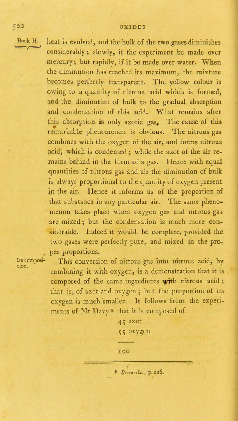 Bookll. heat is evolved, and the bulk of the two gases diminishes considerably i slowly, if the experiment be made over mercury; but rapidly, if it be made over water. When the diminution has reached its maximum, the mixture becomes perfectly transparent. The yellow colour is owing to a quantity of nitrous acid which is formed, and the diminution of bulk to the gradual absorption and condensation of this acid. What remains after this absorption is only azotic gas^ The cause of this remarkable phenomenon is obvious. The nitrous gas combines with the oxygen of the air, and forms nitrous acid', which is condensed ; while the azot of the air re- mains behind in the form of a gas. Hence with equal quantities of nitrous gas and air the diminution of bulk is always proportional to the quantity of oxygen present in the air. Hence it informs us of the proportion of that substance in any particular air. The same pheno- menon takes place when oxygen gas and nitrous gas are mixed; but the condensation is much more con- siderable. Indeed it would be complete, provided the two gases were perfectly pure, and mixed in the pro- , per proportions. Its compo?!- This conversion of nitrous gas into nitrous acid, by tion. . . ° .... combining it with oxygen, is a demonstration that it is composed of the same ingredients ^th nitrous acid; that is, of azot and oxygen ; but the proportion of its oxygen is much smaller. It follows from the experi- ments of Mr Davy * that it is composed of 45 azot 55 oxyge loo ♦ Researches, p. ia(}.