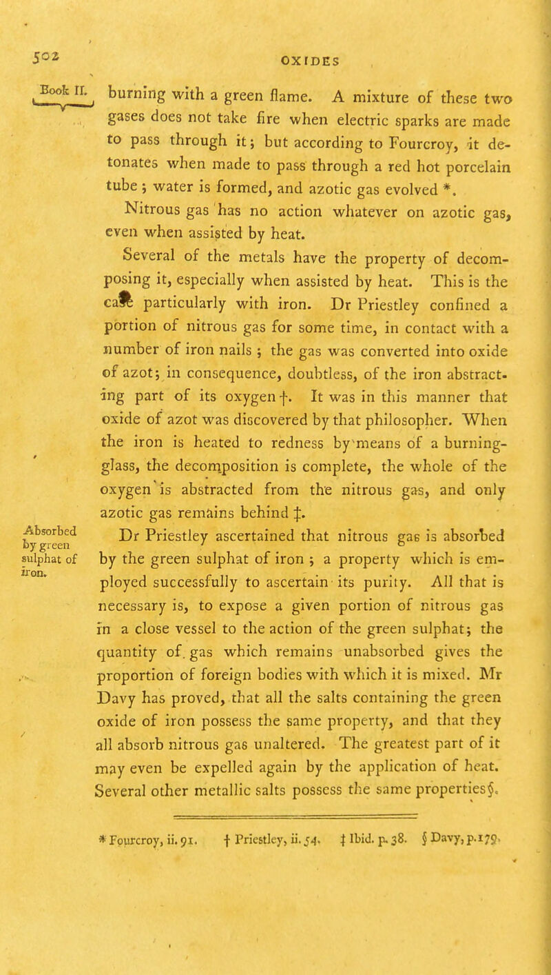 . burning with a green flame. A mixture of these two gases does not take fire when electric sparks are made to pass through it; but according to Fourcroy, it de- tonates when made to pass through a red hot porcelain tube j water is formed, and azotic gas evolved *. Nitrous gas has no action whatever on azotic gas, even when assisted by heat. Several of the metals have the property of decom- posing it, especially when assisted by heat. This is the caft particularly with iron. Dr Priestley confined a portion of nitrous gas for some time, in contact with a number of iron nails ; the gas was converted into oxide of azot; in consequence, doubtless, of the iron abstract- ing part of its oxygen f. It was in this manner that oxide of azot was discovered by that philosopher. When the iron is heated to redness bymeans of a burning- glass, the decom.position is complete, the whole of the oxygen is abstracted from the nitrous gas, and only azotic gas remains behind J. Absorbed Priestley ascertained that nitrous gas is absorbed by green ' ° sulphat of by the green sulphat of iron ; a property which is em- ployed successfully to ascertain its purity. All that is necessary is, to expose a given portion of nitrous gas in a close vessel to the action of the green sulphat; the quantity of. gas which remains unabsorbed gives the proportion of foreign bodies with which it is mixed. Mr Davy has proved, that all the salts containing the green oxide of iron possess the same property, and that they all absorb nitrous gas unaltered. The greatest part of it may even be expelled again by the application of heat. Several other metallic salts possess the same properties iron.