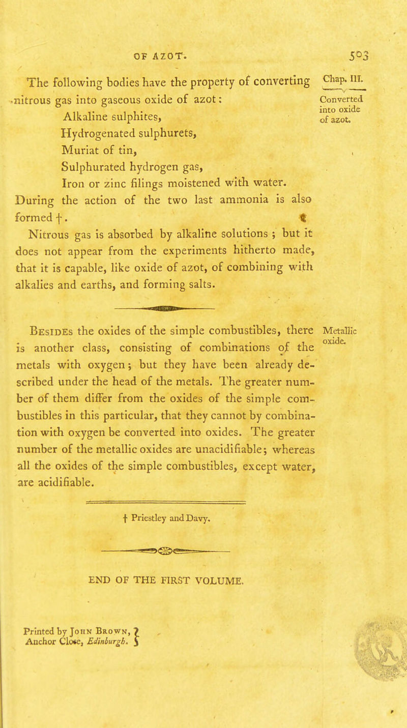 The following bodies have the property of converting C^ap. ill, -nitrous gas Into gaseous oxide of azot: Converted A11 !• 11' into Alkaline sulphites, of azot, Hydrogenated sulphurets, Muriat of tin, Sulphurated hydrogen gas. Iron or zinc filings moistened with water. During the action of the two last ammonia is also formed f. t Nitrous gas Is absorbed by alkaline solutions ; but It does not appear from the experiments hitherto made, that It Is capable, like oxide of azot, of combining with alkalies and earths, and forming salts. Besides the oxides of the simple combustibles, there Metallic is another class, consisting of combinations of the metals with oxygen but they have been already de- scribed under the head of the metals. The greater num- ber of them differ from the oxides of the simple com- bustibles in this particular, that they cannot by combina- tion with oxygen be converted into oxides. The greater number of the metallic oxides are unacldlfiable; whereas all the oxides of the simple combustibles, except water, are acidifiable. f Priestley and Davy. END OF THE FIRST VOLUME. Printed by John Brown, ? Anchor Close, Edinburgh. J