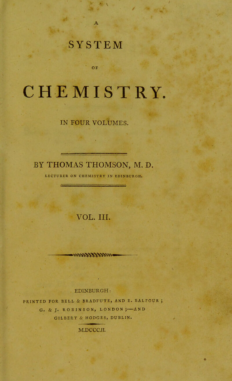 SYSTEM OF CHEMISTRY IN FOUR VOLUMES. BY THOMAS THOMSON, M. D. LECTURER ON CHEMISTRY IN EDINBURGH. VOL. III. EDINBURGH: PRINTED FOR BELL & BRADFUTE, AND E. BALFOUR G. & J. ROBINSON, LONDON; AND GILBERT & HODGES, DUBLIN. M.DCCC.II.