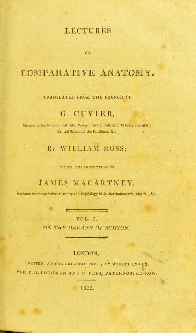 COMFAMATIVE AMATOMY* TRANSLATED FROM THt FRENCH OF G. CUVIER> Member of the National Institute, Professor in the College of France, and in Uic Central School of the Pantheon, &c. « By WILLIAM ROSS; ONUER THE INSPECTION OF JAMES MACARTNEY, becturer on Comparative Anatomy and Phytiology Iii St. Bartholomevr's Hospital, Sec, O ^ VOL. r. OH THE ORGANS OF MOTION, LONDON, Printed, at the oriental press, by Wilsow and cQ. FOR T. N. LONGMAN AND O. REES, PATERNOSTER-ROW, 1802;