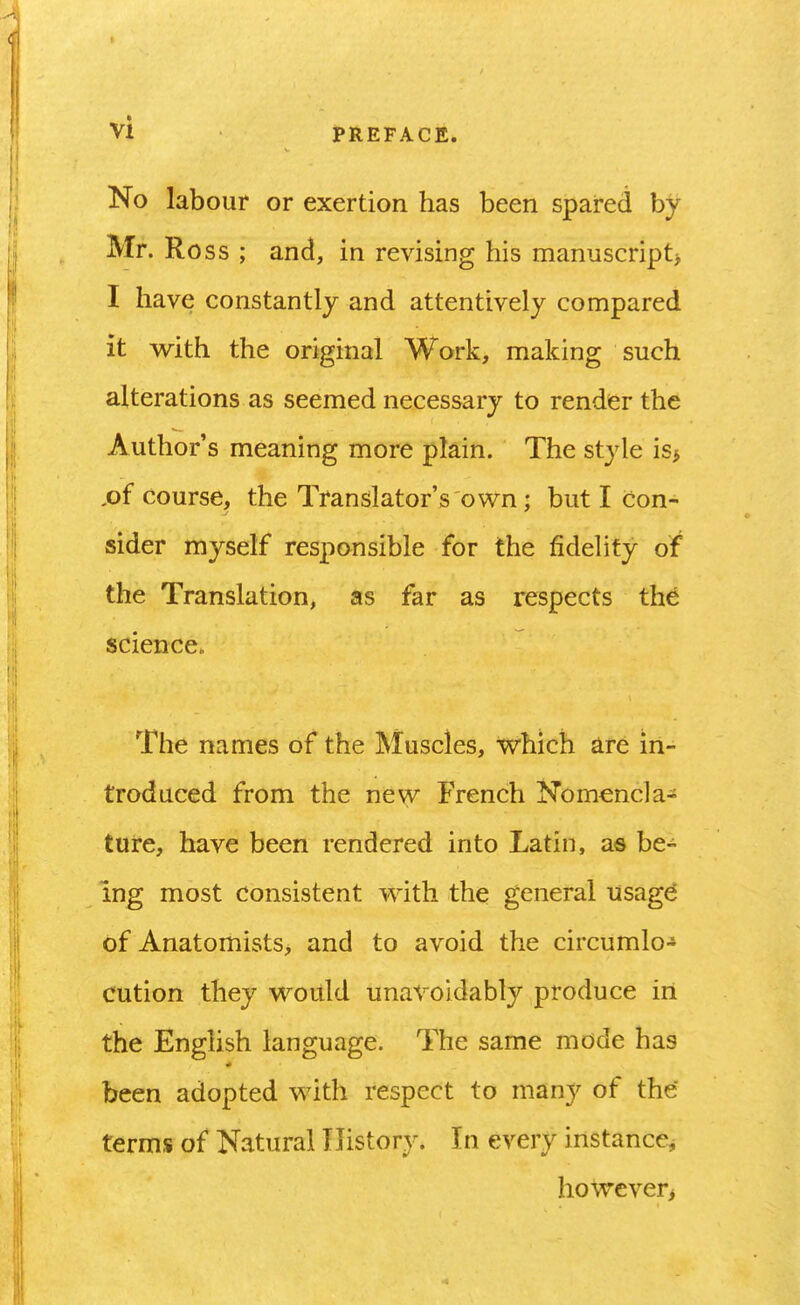 No labour or exertion has been spared by Mr. Ross ; and, in revising his manuscript> I have constantly and attentively compared it with the original Work, making such alterations as seemed necessary to render the Author's meaning more plain. The style is> course, the Translator's own : but I con- sider myself responsible for the fidelity of the Translation, as far as respects the science. The names of the Muscles, which are in- troduced from the new French Nomencla- ture, have been rendered into Latin, as be- ing most consistent with the general usagd of Anatomists, and to avoid the circumlo- cution they would unavoidably produce in the English language. The same mode has been adopted with respect to many of the terms of Natural History. In every instance, hoVrcver>