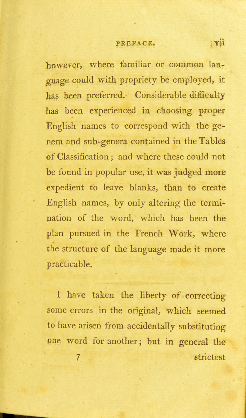 PREFACE, ;YH liowever, where familiar or common Ian* guagc could with propriety be employed, it Jias been preferred. Considerable difficulty has been experienced in choosing proper English names to correspond with the ge- nera and sub-genera contained in the Tables of Classification; and where these could not be found in popular use, it was judged more expedient to leave blanks, than to create English names, by only altering the termi- pation of the word, which has been the plan pursued in the French Work, where the structure of the language made it more practicable. I have taken the liberty of correcting some errors in the original, which seemed to have arisen from accidentally substituting pne word for another; but in general the