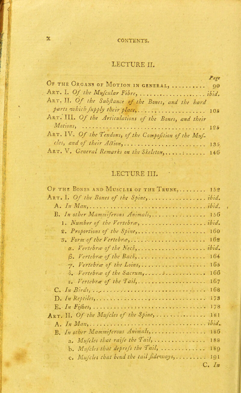 LECTURE II. Of THE Organs of Motion in general, go Art. I. 0/ the Mufcular Fiire, HJJ. Art, 11. 0/ the Siibjiance of the Bones, and the hard parts nvhich fupply their place, lOS Art. III. Of the Articulations of the Bones, and their Motions, joj Art. IV. Of the Tendons, of the Compofilion of the Muf- cles, and of their ABion, 135 Art. V. General Remarks on the Skeleton, ; 14S LECTURE III. • Of the Bones and Muscles of the Trunk, ise Art. I. Of the Bones of the Spine, ibid. A. /// Man, ibid. B. In other MamrniferoNS Animals, 156 1. Number of the Vertebrce, ibid, 2. Proportions of the Spine, ., ^ ..... l60 3. Form of the Vertebra, 1 Os a. Vertebrae of the Nechy ibid. jS. Vertebra of the Back, 1 64 •7. Vertebrcs of the Loins, 1 65 h. Vertebrae of the Sacrum, 166 £. Vertebrce of the Tail, 167 C. In Birds, 168 D. In Reptiles, , i 73 E. In Fijhes, ; 178 Art. II. Of the Mujcles of the Spine, l«l A. In Man, ibid.. B. /« other Mammi/erous Animals, 186 a. Mufcles that raife the Tail, . . . 188 b. Mufcles that deprefs the Tail, 16C) c. MufcUt that bend the tail fideiuays, 1 g I C. In