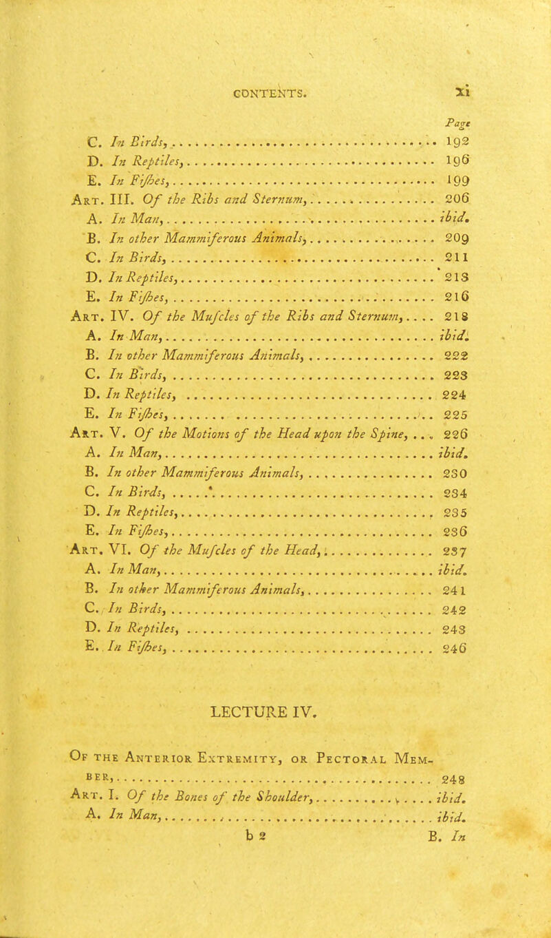 Past . C. In Birds,, 192 D. hi Reptiles, 196 E. ht 'Flfhes, 199 Art. III. Of the Ribs and Sternum,. 206 A. In Man, ibid, B. /;/ other Mammlferous Animals, 209 C. In Birds, 211 D. In Reptiles, 'siS E. In Fljhes, 216 Art. IV. Of the Mufdes of the Ribs and Sternum,.... 218 A. In Man, zbid, B. In other Mammlferous Animals, 222 C. In Birds, 223 D. In Reptiles, 224 E. In Fljhes, 223 Art. V. Of the Motions of the Head upon the Spine, .. . 226 A. In Man, ibid. B. In other Mam?nlferous Animals, 230 C. In Birds, *. 234 D. In Reptiles, 235 E. In Fljhes, 2S6 Art. VI. Of the Mufdes of the Head,; 2S7 A. In Man, ibid, B. In other Mammlferous Animals, 241 Q., In Birds, 242 D. In Reptiles, 243 E. . In Fljhes, 046 LECTURE IV. Of the Anterior Extremity, or Pectoral Mem- BER> 248 Art. I. Of the Bones of, the Shoulder, y ibid. A. In Man, , if,;J, b 2 B. In