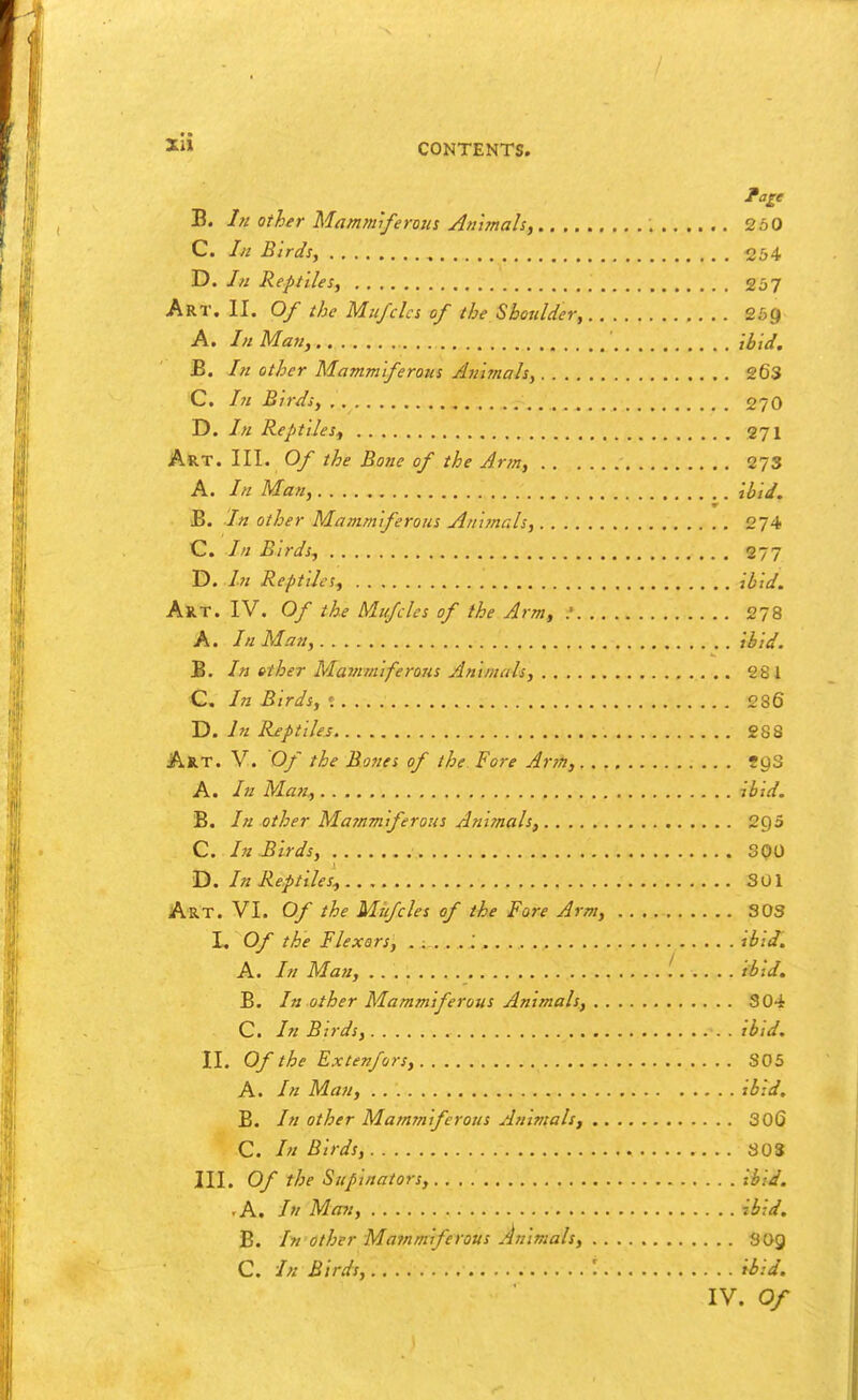 xli B. Iji Other Mam7niferous Aumah, 250 C. In Birds, 254 D. /« Reptiles, 257 Art. II. Of the Miifclcs of the Sboulder, 259 A. In Man, ibid. B. /// other Mammiferous Animals, 26S C. /;/ Birds, 270 D. In Reptiles^ 271 Art. III. Of the Bone of the Arm, 273 A. In Man, ibid. B. In other Mammiferous Ani?nals, 274 C. In Birds, 277 D. In Reptiles, ibid. AUT. IV. Of the Muffles of the Arm, .' 278 A. In Man, ibid. B. In other Mammiferons Animals, 281 C. In Birds, t 286 D. In Reptiles 288 Art. V. Of the Bones of the Fore Arm, fgS A. In Ma?:, ibid. B. In other Majnmiferous Ani?nals, 295 Q. In Birds, SOU D. In Reptiles^ 301 A-RT. VI. Of the Mufcles of the Fore Arm, SOS L Of the Flexors, ihid. A. In Man, Hid. B. In other Mammiferous Animals, 304 C. In Birds, . ibtd. II. Of the Extenfors, 305 A. Man, ibid. B. In other Mammiferous Animals, 306 C. In Birds, SOS III. Of the Supinators, ibid. -A. In Man, ibid. B. In other Mammiferous Animals, 8O9 C. In Birds, '. ibid.