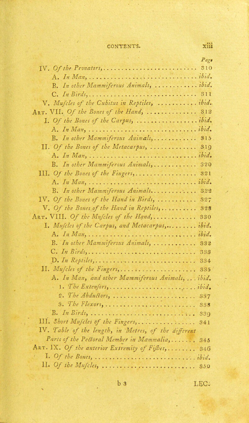 Pag» IV. Of the Pronators, 310 A. In Man, ibid, B. In other Mammtferous An 'tmah, thid, C. In Birds, SI I V. Mufcles of the Cubitus In Reptiles, ibid. Art. VII. Of the Bones of the Hand, S12 I. Of the Bones of the Carpus, ibid, A. In Man, Ibid. B. /// other Mammlferous Animals, 315 II. Of the Bo7ies of the Metacarpus, SIQ A. /// Man, Ibid. B. /// other Mamm ferous Animals, 320 HI. Of the Bones of the Fingers, 821 A. /;/ Man, ibid. B. In other Matnrnlferous Animals \ . .. 322 IV. Of the Bones of the Hand In Birds, 327 V. Of the Bones of the Hand In Reptiles,.., 328 Art. VIII. Of the Mufcles of the Hqiid, 330 I. Mufcles of the Carpus, and Metacarpus, Ibid. A. In Man, ^ . . . . Ibid. B. In other Mammlferous Animals, 332 C. /;/ Birds, 333 T). In Reptiles, 334 II. Mufcles of the Fingers, 335 A. In Man, and other Mamm ferous Animals, .. . ibid. 1. The Extenfors, Ibid, 2. The Abdudors, 337 3. The Flexors, 338 B. In Birds, 33g III. Short Mufcles of the Fingers, ; 341 IV. Table of the length, in Metres, of the different Parts of the Pedoral Member In Mammalia, 345 Art. IX. Of the anterior Extremity of Fljhes, 346 I. Of the Bones, Ibid. II. Of the Mufcles, S50