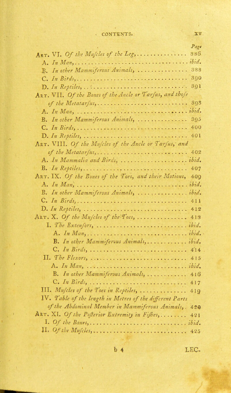 Pag* Art. VI. Of the Mu/des of the Leg, 3 86 A. In Man, iHd. B. In other Mammifcrous Animals, 3 88 C. In Birds, SgO D. In Reptiles, • SQl Art. VII. Of the Botiesof the Ancle or Tarfus, and thofe of the Metatarfus, SgS A. In Man, il^id. B. In other Mammiferous Ani!nals, 3g5 C. In Birds, 400 D. In Reptiles, 401 Art. VIII. Of the Mufcles of the Ancle or Tarfus, and of the Metatarfus, 402 A. In Mammalia and Birds, ibid, B. /// Reptiles, 407 Art. IX. Of the Bones of the Toes, and their Motions, 409 A. In Man, ibid. B. /;/ other Mammiferous Animals, ibid, C. In Birds, 411 D. In Reptiles, 412 Art. X. Of the Mufcles of the Toes, 413 I. The Extenfors, ibid. A. In Man, ibid. B. In other Mamm ferous Animals, ibid, C. In Birds, 4^14 II. The Flexors, 4 15 A. In Man, ibid, B. In other Mammiferous Animals, 416 C. In Birds, 41 7 III. Mufcles of the Toes in Reptiles, 4ig IV. Table of the length in Metres of the different Parts of the Abdominal Member in Mammiferous Animals,. 420 Art. XT. Of the Pojierior Extremity in Fijhes, 4'21 I. Of the Bones, ibid. \\. Of the Mufcles,. 425